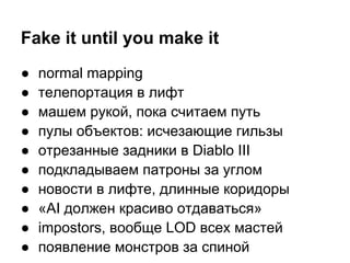 Fake it until you make it
●   normal mapping
●   телепортация в лифт
●   машем рукой, пока считаем путь
●   пулы объектов: исчезающие гильзы
●   отрезанные задники в Diablo III
●   подкладываем патроны за углом
●   новости в лифте, длинные коридоры
●   «AI должен красиво отдаваться»
●   impostors, вообще LOD всех мастей
●   появление монстров за спиной
 