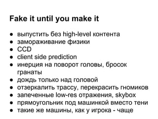 Fake it until you make it
●   выпустить без high-level контента
●   замораживание физики
●   CCD
●   client side prediction
●   инерция на поворот головы, бросок
    гранаты
●   дождь только над головой
●   отзеркалить трассу, перекрасить гномиков
●   запеченные low-res отражения, skybox
●   прямоугольник под машинкой вместо тени
●   такие же машины, как у игрока - чаще
 
