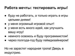 Работа мечты: тестировать игры!

● буду не работать, а только играть в игры
  целыми днями!
● у меня огромный игровой опыт!
● у меня есть много идей, как улучшить
  вашу игру!
● немного освоюсь и буду программистом!
● через полгода-год буду геймдизайнером!

Но не зарастет народная тропа! Дверь в
индустрию.
 