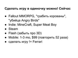 Сделать игру в одиночку можно! Сейчас

● Fallout MMORPG, "грабить корованы",
  "убийца Angry Birds"
● Indie: MineCraft, Super Meat Boy
● Steam
● Flash (забыть про 3D)
● Mobile: 1-3 mo, $99 (повторить 52 раза)
● сделать игру != Ferrari
 