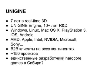 UNIGINE
● 7 лет в real-time 3D
● UNIGINE Engine, 10+ лет R&D
● Windows, Linux, Mac OS X, PlayStation 3,
  iOS, Android
● AMD, Apple, Intel, NVIDIA, Microsoft,
  Sony...
● B2B клиенты на всех континентах
● ~150 проектов
● единственные разработчики hardcore
  games в Сибири?
 