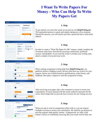 I Want To Write Papers For
Money - Who Can Help To Write
My Papers Get
1. Step
To get started, you must first create an account on site HelpWriting.net.
The registration process is quick and simple, taking just a few moments.
During this process, you will need to provide a password and a valid email
address.
2. Step
In order to create a "Write My Paper For Me" request, simply complete the
10-minute order form. Provide the necessary instructions, preferred
sources, and deadline. If you want the writer to imitate your writing style,
attach a sample of your previous work.
3. Step
When seeking assignment writing help from HelpWriting.net, our
platform utilizes a bidding system. Review bids from our writers for your
request, choose one of them based on qualifications, order history, and
feedback, then place a deposit to start the assignment writing.
4. Step
After receiving your paper, take a few moments to ensure it meets your
expectations. If you're pleased with the result, authorize payment for the
writer. Don't forget that we provide free revisions for our writing services.
5. Step
When you opt to write an assignment online with us, you can request
multiple revisions to ensure your satisfaction. We stand by our promise to
provide original, high-quality content - if plagiarized, we offer a full
refund. Choose us confidently, knowing that your needs will be fully met.
I Want To Write Papers For Money - Who Can Help To Write My Papers Get I Want To Write Papers For Money -
Who Can Help To Write My Papers Get
 