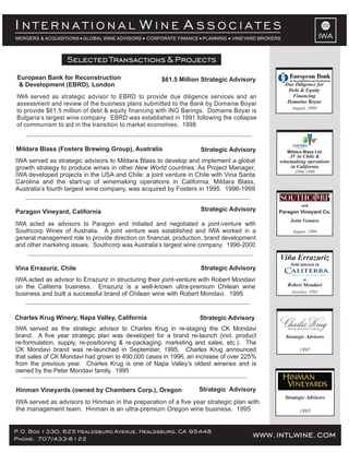 $61.5 Million Strategic AdvisoryEuropean Bank for Reconstruction
& Development (EBRD), London
IWA served as strategic advisor to EBRD to provide due diligence services and an
assessment and review of the business plans submitted to the Bank by Domaine Boyar
to provide $61.5 million of debt & equity financing with ING Barings. Domaine Boyar is
Bulgaria’s largest wine company. EBRD was established in 1991 following the collapse
of communism to aid in the transition to market economies. 1998
October, 1995
Viña Errazuriz
Sold interest in
to
Robert Mondavi
P.O. Box 1330, 625 Healdsburg Avenue, Healdsburg, CA 95448
Phone: 707/433-8122 www.intlwine.com
Selected Transactions & Projects
IWA
I W AN T E R N A T I O N A L I N E S S O C I A T E S
MERGERS & ACQUISITIONS GLOBAL WINE ADVISORS CORPORATE FINANCE PLANNING VINEYARD BROKERS
Strategic AdvisoryHinman Vineyards (owned by Chambers Corp.), Oregon
IWA served as advisors to Hinman in the preparation of a five year strategic plan with
the management team. Hinman is an ultra-premium Oregon wine business. 1995
Strategic Advisors
1995
Strategic AdvisoryCharles Krug Winery, Napa Valley, California
IWA served as the strategic advisor to Charles Krug in re-staging the CK Mondavi
brand. A five year strategic plan was developed for a brand re-launch (incl. product
re-formulation, supply, re-positioning & re-packaging, marketing and sales, etc.). The
CK Mondavi brand was re-launched in September, 1995. Charles Krug announced
that sales of CK Mondavi had grown to 490,000 cases in 1996, an increase of over 225%
from the previous year. Charles Krug is one of Napa Valley’s oldest wineries and is
owned by the Peter Mondavi family. 1995
Strategic AdvisoryMildara Blass (Fosters Brewing Group), Australia
IWA served as strategic advisors to Mildara Blass to develop and implement a global
growth strategy to produce wines in other countries. As Project Manager,New World
IWA developed projects in the USA and Chile: a joint venture in Chile with Vina Santa
Carolina and the start-up of winemaking operations in California. Mildara Blass,
Australia’s fourth largest wine company, was acquired by Fosters in 1995. 1996-1999
Strategic AdvisoryParagon Vineyard, California
IWA acted as advisors to Paragon and initiated and negotiated a joint-venture with
Southcorp Wines of Australia. A joint venture was established and IWA worked in a
general management role to provide direction on financial, production, brand development
and other marketing issues. Southcorp was Australia’s largest wine company. 1996-2000
Strategic AdvisoryVina Errazuriz, Chile
IWA acted as advisor to Errazuriz in structuring their joint-venture with Robert Mondavi
on the Caliterra business. Errazuriz is a well-known ultra-premium Chilean wine
business and built a successful brand of Chilean wine with Robert Mondavi. 1995
Joint Venture
August, 1996
and
Paragon Vineyard Co.
JV in Chile &
winemaking operations
in California
1996-1999
Mildara Blass Ltd.
Strategic Advisors
1995
Due Diligence for
Debt & Equity
Financing
Domaine Boyar
August, 1998
 