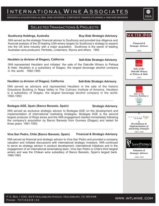 P.O. Box 1330, 625 Healdsburg Avenue, Healdsburg, CA 95448
Phone: 707/433-8122 www.intlwine.com
Selected Transactions & Projects
IWA
I W AN T E R N A T I O N A L I N E S S O C I A T E S
MERGERS & ACQUISITIONS GLOBAL WINE ADVISORS CORPORATE FINANCE PLANNING VINEYARD BROKERS
Sell-Side Strategic AdvisoryHeublein (a division of Diageo), California
IWA represented Heublein and initiated the sale of the Oakville Winery to Pelissa
& Hale. Heublein is a subsidiary of Diageo, the largest beverage alcohol company
in the world. 1992-1993
1993
Sale of the
Oakville Winery
to Pelissa & Hale
Strategic Advisory
IWA served as exclusive strategic advisor to Bodegas AGE on the development and
implementation of international marketing strategies. Bodegas AGE is the second
largest producer of Rioja wines and the IWA engagement started immediately following
the company's acquisition by Banco Banesto from Guiness (Diageo) and lasted for
three years. 1991-1993.
Bodegas AGE, Spain (Banco Banesto, Spain)
Financial & Strategic Advisory
IWA served as financial and strategic advisor to Vina San Pedro and provided a company
valuation and initiated discussions with international strategic investors. IWA continued
to serve as strategy advisor in product development, international initiatives and in the
engagement of an international winemaking team. Vina San Pedro is Chile's third largest
winery and was the Chilean wine subsidiary of Banco Banesto, Spain's largest bank.
1990-1993
Vina San Pedro, Chile (Banco Banesto, Spain)
1990-1993
Valuation &
Strategic Advisors
1991-1993
Development &
Implementation of
marketing strategies
Selected Transactions & Projects
Sell-Side Strategic AdvisoryHeublein (a division of Diageo), California
IWA served as advisors and represented Heublein in the sale of the historic
Greystone Building in Napa Valley to The Culinary Institute of America. Heublein
is a subsidiary of Diageo, the largest beverage alcohol company in the world.
1992-1993
Sale of The
Greystone Building to
1993
Buy-Side Strategic AdvisorySouthcorp Holdings, Australia
IWA served as the strategic financial advisor to Southcorp and provided due diligence and
financial analysis of the 25 leading USA winery targets for Southcorp’s strategy to expand
into the US wine industry with a major acquisition. Southcorp is the owner of leading
Australian wine producers: Penfolds, Lindemans, Wynns and others. 1993
Financial &
Strategic Advisors
1993
 