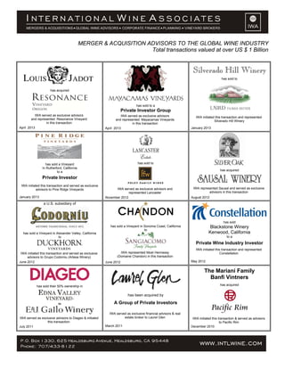 MERGER & ACQUISITION ADVISORS TO THE GLOBAL WINE INDUSTRY
Total transactions valued at over US $ 1 Billion
has acquired
IWA served as exclusive advisors
and represented Resonance Vineyard
in this transaction
April 2013
has sold to a
Private Investor Group
IWA served as exclusive advisors
and represented Mayacamas Vineyards
in this transaction
April 2013
Silverado Hill Winery
has sold to
IWA initiated this transaction and represented
Silverado Hill Winery
January 2013
has sold a Vineyard
In Rutherford, California
to a
Private Investor
IWA initiated this transaction and served as exclusive
advisors to Pine Ridge Vineyards
January 2013
has sold to
IWA served as exclusive advisors and
represented Lancaster
November 2012
has acquired
IWA represented Sausal and served as exclusive
advisors in this transaction
August 2012
a U.S. subsidiary of
has sold a Vineyard in Alexander Valley, California
to
IWA initiated this transaction and served as exclusive
advisors to Grupo Codorniu (Artesa Winery)
June 2012
has sold a Vineyard in Sonoma Coast, California
to
IWA represented Moet Hennessy
(Domaine Chandon) in this transaction
June 2012
has sold
Blackstone Winery
Kenwood, California
to a
Private Wine Industry Investor
IWA initiated this transaction and represented
Constellation
May 2012
has sold their 50% ownership in
to
IWA served as exclusive advisors to Diageo & initiated
this transaction.
July 2011
has been acquired by
A Group of Private Investors
IWA served as exclusive financial advisors & real
estate broker to Laurel Glen
March 2011
The Mariani Family
Banfi Vintners
has acquired
IWA initiated this transaction & served as advisors
to Pacific Rim
December 2010
 