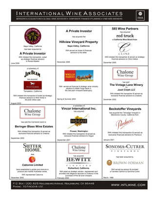 Napa Valley, California
has been acquired by
A Private Investor
IWA initiated this transaction, acted
as strategic financial advisors
to Koves-Newlan
June 2006
A Private Investor
has acquired the
Hillview Vineyard Property
Napa Valley, California
IWA served as broker & financial
advisors to the seller
November 2006
585 Wine Partners
has acquired
red truck
a California Wine Brand from
IWA initiated this transaction & served as strategic
financial advisors to Cline Cellars
December 2005
a subsidiary of
has acquired
Templeton, California
IWA initiated this transaction & acted as strategic
financial advisors to Wild Horse in
this $34 million sale
August 2003
IWA served as financial & strategic wine industry
advisors to Wells Fargo Bank in
the DeLoach Vineyard bankruptcy
Spring & Summer 2003
has sold
The Vintage Lane Winery
To
Justi Creek LLC
IWA initiated this transaction & served as
exclusive financial advisors to Chalone
December 2002
has sold the Carmenet brand to
Beringer Blass Wine Estates
IWA initiated this transaction & served as
exclusive financial advisors to Chalone
September 2002
a subsidiary of
Vincor International Inc.
has acquired
Prosser, Washington
IWA initiated this transaction & served as
exclusive financial advisors to Hogue
September 2001
Beckstoffer Vineyards
has acquired the Talmadge Vineyard in
Mendocino County, California from
IWA initiated this transaction & served as
exclusive financial advisors to Parducci
January 2001
And
Cabonne Limited
have established a global joint-venture to
produce and market Australian wines.
IWA represented Cabonne
December 2000
has acquired
Rutherford, California
IWA acted as strategic advisor, represented and
provided due diligence services to Chalone in this
purchase of this 60 acre vineyard
February 2000
has been acquired by
IWA served as advisor & provided
a Fairness Opinion to Sonoma-Cutrer
March, 1999
 