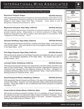 IWA
I W AN T E R N A T I O N A L I N E S S O C I A T E S
MERGERS & ACQUISITIONS GLOBAL WINE ADVISORS CORPORATE FINANCE PLANNING VINEYARD BROKERS
IWA represented Silverado Hill Winery, located in the Napa Valley, in the sale to the
Laird Family Estate. The Laird family is one of the largest private vineyard owners
in the Napa Valley. 2013
IWA represented Mayacamas Vineyards as exclusive advisors in the sale to a
private investor group. Mayacamas is a historic producer of Napa Valley
Cabernet Sauvignon and was a highly rated participant in the famous 1976
“Judgment of Paris Tasting”. 2013
IWA represented Resonance Vineyard as exclusive advisors in the sale to Louis
Jadot. Resonance Vineyard is located in the Yamhill-Carlton AVA and is one of
Oregon’s most highly rated Pinot Noir vineyards. Louis Jadot is one of
Burgundy’s leading wine producers. 2013
IWA served as exclusive advisors to Artesa, the U.S. subsidiary of Grupo Codorniu in
the valuation and sale of an Alexander Valley vineyard to Duckhorn Vineyards. Grupo
Codorniu is the largest sparkling wine producer in the world. Duckhorn Vineyards is a
leading Napa Valley producer of Merlot. 2012
IWA represented Sausal Vineyard and Winery in the sale of the property and business
to Silver Oak Cellars. Sausal is one of the Alexander Valley’s oldest Zinfandel boutique
wineries. Silver Oak Cellars is one of California’s best known producers of Cabernet
Sauvignon. 2012
IWA served as exclusive advisors and represented Lancaster Estate and Roth in the
sale to Foley Family Wines. IWA valued the business, negotiated all aspects of the
transaction and managed the due diligence process to the close. Lancaster is a
prestigious Bordeaux estate winery in the Alexander Valley. Foley Family Wines is a
leading producer of California wines. 2012
P.O. Box 1330, 625 Healdsburg Avenue, Healdsburg, CA 95448
Phone: 707/433-8122 www.intlwine.com
Selected Transactions & Projects
Sausal Vineyard & Winery, Healdsburg, California Sell-Side Advisory
Lancaster Estate, Healdsburg, California Sell-Side Advisory
Silverado Hill Winery, Napa Valley, California
Mayacamas Vineyards, Napa Valley, California
Resonance Vineyard, Oregon
Pine Ridge Vineyards, Napa Valley, California
Sell-Side Advisory
Sell-Side Advisory
Sell-Side Advisory
Sell-Side Advisory
Grupo Codorniu (Artesa Winery, California), Spain Sell-Side Advisory
June, 2012
Sale of an Alexander Valley
Vineyard to Duckhorn
a U.S. subsidiary of
August, 2012
Sold to
Silver Oak Cellars
November, 2012
Sold to
Foley Family Wines
IWA served as the advisors to Pine Ridge Vineyards and initiated the sale of a vineyard
asset in the Rutherford appellation of the Napa Valley. The property was sold to a
private investor. 2013 January, 2013
Sale of a vineyard
Rutherford, California
January, 2013
Laird Family
Estate
Silverado Hill Winery
Sold to the
Sold to a
April, 2013
Private Investor Group
Sold to a
August, 2013
Acquired
RESONANCE
VINEYARD
Oregon
 