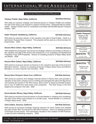 www.intlwine.comP.O. Box 1330, 625 Healdsburg Avenue, Healdsburg, CA 95448
Phone: 707/433-8122 www.intlwine.com
Selected Transactions & Projects
IWA
I W AN T E R N A T I O N A L I N E S S O C I A T E S
MERGERS & ACQUISITIONS GLOBAL WINE ADVISORS CORPORATE FINANCE PLANNING VINEYARD BROKERS
Sell-Side AdvisoryCline Cellars, Sonoma, California
IWA served as exclusive strategic financial advisors for Cline Cellars and initiated
the sale of their brand to 585 Wine Partners. Cline is a leading producerRed Truck
of Sonoma County wines. This transaction resulted in the creation of 585 Partners,
a new US wine marketing company. 2005
Valuation & Sale of
red truck
December, 2005
Sell-Side AdvisoryKoves-Newlan Winery, Napa Valley, California
IWA acted as exclusive financial advisor to Koves-Newlan in initiating and completing
the sale of the winery and vineyard to a private buyer. Koves-Newlan is a producer
of Napa Valley wines. 2006
Valuation & Sale of the
winery & vineyard
June, 2006
IWA served as exclusive and strategic financial advisor to Bonny Doon and provided a
valuation of the entire company prior to initiating and managing the sale of the Big House
and Cardinal Zin brands to The Wine Group. Bonny Doon is owned by Randall Graham
and is one of California’s best known wine companies. The Wine Group is the third
largest wine company in the USA. 2006
Bonny Doon Vineyard, Santa Cruz, California Sell-Side Advisory
August, 2006
Sale of Big House &
Cardinal Zin to
The Wine Group
Sell-Side Advisory
Sell-Side Advisory
Havens Wine Cellars, Napa Valley, California
Havens Wine Cellars, Napa Valley, California
IWA initiated this transaction and served as strategic advisors and broker to Havens in
the valuation and sale of the winery and vineyard to a U.S. subsidiary of Entertainment
Properties Trust, EPR Properties. Havens is a leading producer of Napa Valley Syrah
and Merlot. 2006
IWA acted as exclusive advisor to Havens in the valuation and sale of the brand to
Billington Imports. Havens is a leading producer of Napa Valley Syrah and Merlot.
Billington is a wine importer and marketer. 2006
Valuation & Sale
of the brand
December, 2006
IWA acted as exclusive advisor in the valuation and sale to Rudd Estate. Hedin is a
well known Russian River vineyard. This property will be used as a Sonoma base for
Rudd Estate. 2007
Hedin Vineyard, Healdsburg, California Sell-Side Advisory
Hedin Vineyard
Valuation & Sale
of the vineyard
to Leslie Rudd
April, 2007
December, 2006
has acquired
a US subsidiary of
Entertainment Properties Trust
EPR Properties
Selected Transactions & Projects
IWA acted as exclusive strategic and financial advisor to Chateau Potelle and initiated
the sale of the winery and vineyard to Jackson Family Farms. Respected Mount Veeder
estate. Jackson Family Farms is a subsidiary of privately held Kendall-Jackson Vineyard
Estates. 2007
Chateau Potelle, Napa Valley, California Sell-Side Advisory
Valuation & Sale
of winery & vineyards
to Kendall-Jackson
September, 2007
 