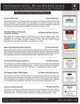 www.intlwine.comP.O. Box 1330, 625 Healdsburg Avenue, Healdsburg, CA 95448
Phone: 707/433-8122 www.intlwine.com
Selected Transactions & Projects
IWA
I W AN T E R N A T I O N A L I N E S S O C I A T E S
MERGERS & ACQUISITIONS GLOBAL WINE ADVISORS CORPORATE FINANCE PLANNING VINEYARD BROKERS
Strategic AdvisoryCabonne Limited, Australia
IWA served as advisor to Cabonne in the location and negotiation of a joint venture
agreement with Trinchero (Sutter Home) to create a jointly owned brand of
Australian wines. Trinchero is one of California’s largest wine company. 2000
December, 2000
Cabonne Limited
and
Joint Venture
Sell-Side AdvisoryThe Chalone Wine Group, California
IWA served as exclusive strategic advisor to Chalone and initiated and completed
a sale of the Carmenet brand to Beringer. Chalone was one of the only publicly
traded wine companies in the USA. Beringer is a subsidiary of Fosters. 2002
Selected Transactions & Projects
Financial AdvisoryWells Fargo Business Credit, California
IWA served as the exclusive, strategic wine industry advisor to Wells Fargo during the
bankruptcy of DeLoach Vineyards. IWA evaluated the DeLoach bankruptcy work-out
plans, prepared and implemented alternative work-out scenarios, valued the business
court testimony and wine industry benchmark data. Spring & Summer, 2003
$34 Million Sell-Side Advisory
Wild Horse Winery & Vineyards,
Templeton, California
IWA acted as financial advisors to Wild Horse in a plan to reduce debt. After
completion of a valuation IWA initiated and managed a sale of the business to a
subsidiary of Jim Beam (Fortune Brands). This was the second winery
acquisition by Jim Beam that IWA had advised on. 2003
$37 Million Sell-Side AdvisoryThe Hogue Cellars, Washington
IWA served as exclusive financial advisors to Hogue and valued the company and
then initiated and managed a sale of the company to Vincor of Canada. Hogue is
the third largest wine company in Washington. Vincor is the largest wine company
in Canada and this transaction was their second US winery acquisition. 2001
Financial & Strategic
Wine Industry Advisors
Spring & Summer, 2003
Valuation & Sale
of the business to
Jim Beam
August, 2003
Valuation & Sale
of Hogue Cellars to
Vincor
September, 2001
Valuation & Sale
of Carmenet to
Beringer
August, 2002
Financial AdvisoryCampari, Milan, Italy
IWA acted as exclusive financial advisors to Campari to evaluate a $100 million liquor
brand acquisition. IWA initiated the discussions on behalf of Campari with the
principals of the selling company, developed extensive financial valuation models for
the acquisition and provided due diligence services to Campari. 2005 2005
Financial Advisors
 