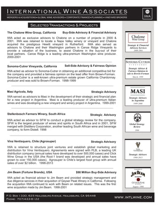Buy-Side Advisory & Financial AdvisoryThe Chalone Wine Group, California
IWA acted as exclusive advisors to Chalone on a number of projects in 2000 &
2001. IWA was retained to locate a Napa Valley winery or vineyard and Chalone
acquired the prestigious Hewitt vineyard in Rutherford. IWA also served as
advisors to Chalone and their Washington partners in Canoe Ridge Vineyards to
provide a valuation of the business, to assist Chalone in the buy-out of their
local partners. Canoe Ridge is a leading ultra-premium Washington wine producer.
2000-2001
www.intlwine.comP.O. Box 1330, 625 Healdsburg Avenue, Healdsburg, CA 95448
Phone: 707/433-8122 www.intlwine.com
Selected Transactions & Projects
Selected Transactions & Projects
IWA
I W AN T E R N A T I O N A L I N E S S O C I A T E S
MERGERS & ACQUISITIONS GLOBAL WINE ADVISORS CORPORATE FINANCE PLANNING VINEYARD BROKERS
Strategic AdvisoryStellenbosch Farmers Winery, South Africa
IWA acted as advisor to SFW to conduct a global strategy review for the company.
SFW is the largest producer of wines and spirits in South Africa and in 2001, SFW
merged with Distillers Corporation, another leading South African wine and beverage
company, to form Distell. 1998
Sell-Side Advisory & Fairness Opinion
IWA acted as advisor to Sonoma-Cutrer in obtaining an additional competitive bid for
the company and provided a fairness opinion on the lead offer from Brown-Forman.
Sonoma-Cutrer is a well-known ultra-premium estate grown California Chardonnay
producer and was sold to Brown-Forman. 1998-1999
Sonoma-Cutrer Vineyards, California
Strategic Advisor &
Fairness Opinion in
sale to Brown-Forman
March, 1999
1998
Global Strategy
Review
1999-2000
Strategic Advisors
in Argentina
Strategic AdvisoryMasi Agricola, Italy
IWA served as advisors to Masi in the development of their strategic and financial plan
for a new project in Argentina. Masi is a leading producer of ultra-premium Italian
wines and was developing a new vineyard and winery project in Argentina. 1999-2001
$98 Million Buy-Side AdvisoryJim Beam (Fortune Brands), USA
IWA acted as financial advisor to Jim Beam and provided strategic management and
due diligence services in their acquisition of Geyser Peak Winery in California. Following
the acquisition IWA continued to work with Beam on related issues. This was the first
wine acquisition made by Jim Beam. 1998-2001 August, 1998
A subsidiary of
acquired
Vina Ventisquero, Chile (Agrosuper) Strategic Advisory
IWA is retained to structure joint ventures and establish global marketing and
distribution for Vina Ventisquero. Agreements were signed with PLB, a leading UK
distribution company (annual sales have developed to over 500,000 cases) and Click
Wine Group in the USA (the Root:1 brand was developed and annual sales have
grown to over 150,000 cases). Agrosuper is Chile’s largest food group with annual
sales of over $2 billion. 1998-2013
Strategic Advisors
1998-2013
2000-2001
Strategic & Financial
Advisory Services
 