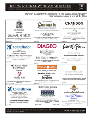 MERGER & ACQUISITION ADVISORS TO THE GLOBAL WINE INDUSTRY
                                                               Total transactions valued at over US $ 1 Billion

                                                                           a U.S. subsidiary of




                                                                                                                      has sold a Vineyard in Sonoma Coast, California
                                                                                                                                             to
                                                            has sold a Vineyard in Alexander Valley, California
                     has acquired                                                   to



                                                                                                                        IWA initiated this transaction and served as
                                                           IWA initiated this transaction and served as exclusive
 IWA initiated this transaction and served as exclusive                                                               exclusive advisors to Moet Hennessy (Domaine
                                                               advisors to Grupo Codorniu (Artesa Winery)
                    advisors to Sausal                                                                                                    Chandon)
August 2012                                               June 2012                                                 June 2012




                        has sold                                      has sold their 50% ownership in
              Blackstone Winery
             Kenwood, California                                                                                                  has been acquired by

 To a Private Wine Industry Investor                                                 to                                 A Group of Private Investors
 IWA initiated this transaction and served as exclusive
                advisors to Constellation                                                                            IWA served as exclusive financial advisors & real
                                                           IWA initiated this transaction and served as exclusive             estate broker to Laurel Glen
May 2012                                                                      advisors to Diageo
                                                          July 2011                                                 March 2011


            The Mariani Family
              Banfi Vintners
                     has acquired                                Sold the trademark and marketing rights
                                                                                   to
                                                                   Proximo Spirits, Inc.
                                                                                                                           Sale of California Wine Industry Asset
                                                                              A subsidiary of


                                                                                                                    IWA served as the advisors & initiated the sale of a
                                                                                                                     California wine industry asset for Brown-Forman
 IWA initiated this transaction & served as advisors to    IWA initiated this transaction & served as exclusive
                       Pacific Rim                                   financial advisors to Hangar One
                                                                                                                    April 2010
December 2010                                             April 2010


                                                                    Klein Family Vintners
                                                                                 has acquired


           Sold Certain California & Pacific                                                                             Jackson Family Farms
               Northwest Wine Assets                                                                                                    has acquired
       (Geyser Peak, Buena Vista, Gary Farrell,
            Atlas Peak, XYZin, Columbia
         Winery, Covey Run & Ste. Chapelle)
                                                                        A Russian River Wine Brand
                                                                           Healdsburg, California
                                                                                                                            CHATEAU POTELLE
                         to                                     IWA initiated & served as strategic advisors to                 WINERY
                                                            Davis Bynum in this transaction & sold the winery &                    a Napa Valley Winery
       Ascentia Wine Estates                                 vineyard assets to a private investor in a separate     IWA initiated this transaction & served as strategic
       IWA served as advisors to Constellation                                   transaction                               financial advisors to Chateau Potelle
June 2008                                                    March 2008                            August 2007      September 2007
 