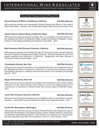 INTERNATIONAL WINE ASSOCIATES
MERGERS & ACQUISITIONS GLOBAL WINE ADVISORS   CORPORATE FINANCE PLANNING     VINEYARD BROKERS                                IWA


                     Selected Transactions & Projects

Sausal Vineyard & Winery, Healdsburg, California                  Sell-Side Advisory
IWA served as advisors and represented Sausal Vineyard and Winery in the sale to                          Sold to
                                                                                                    Silver Oak Cellars
Silver Oak Cellars. Sausal is one of Alexander Valley’s oldest boutique wineries. 2012
                                                                                                       August 2012



                                                                                                      a U.S. subsidiary of
Grupo Codorniu (Artesa Winery, California), Spain                 Sell-Side Advisory
IWA served as exclusive advisors to Artesa, the U.S. subsidiary of Grupo Codorniu in
the valuation and sale of an Alexander Valley vineyard to Duckhorn Vineyards. Grupo                 Sale of a Vineyard
                                                                                                Alexander Valley, California
Codorniu is the largest sparkling wine producer in the world. 2012
                                                                                                        June, 2012




Moet Hennessy USA (Domaine Chandon), California                   Sell-Side Advisory

IWA served as advisors and initiated the sale of a Sonoma County vineyard asset for              Sale of a Sonoma County
Domaine Chandon to Sangiacomo Family Vineyards. Domaine Chandon is one of the                         Vineyard Asset
largest sparkling wine producers in California. Sangiacomo has been farming in                          June, 2012
Sonoma County for over 80 years. 2012


Constellation Brands, New York                                    Sell-Side Advisory
IWA served as exclusive advisors to Constellation Brands and initiated the sale of                      Sale of
                                                                                                   Blackstone Winery
the Blackstone Winery in Kenwood, California to a private wine industry investor.                 Kenwood, California
Constellation Brands is a leading international producer and marketer of beverage                        May, 2012
alcohol. 2012


Diageo North America, New York                                    Sell-Side Advisory
IWA served as exclusive advisors to Diageo and initiated the sale of Edna Valley                          Sold to
Vineyard to E.&J. Gallo Winery. Edna Valley is one of the largest producers of              E.&J. Gallo Winery
Chardonnay in California’s Central Coast with annual sales of 400,000 cases.                             July, 2011
2011


Laurel Glen Vineyard, Sonoma, California                          Sell-Side Advisory
IWA served as the exclusive advisor and completed a sale of Laurel Glen to private                       Sold to
                                                                                                    Private Investors
investors. Laurel Glen is one of California’s best known Cabernet estates. 2011
                                                                                                       March, 2011



Pacific Rim Winemakers, Washington                               Sell-Side Advisory
IWA served as exclusive advisors to owner Randall Grahm and initiated the sale of
Pacific Rim Winemakers to the Mariani family, owners of Banfi Vintners. Pacific Rim
                                                                                                  Valuation & Sale of
is a 200,000 case Riesling producer. Banfi Vintners is a leading U.S. wine importer                  the company
and this acquisition was their first investment in the U.S. wine industry. 2010                      December, 2010



P.O. Box 1330, 625 Healdsburg Avenue, Healdsburg, CA 95448
Phone: 707/433-8122                                                                 www.intlwine.com
 