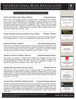INTERNATIONAL WINE ASSOCIATES
MERGERS & ACQUISITIONS GLOBAL WINE ADVISORS     CORPORATE FINANCE PLANNING      VINEYARD BROKERS                     IWA

                  Selected Transactions & Projects Projects
                        Selected Transactions &

Charles Krug Winery, Napa Valley, California                        Strategic Advisory
IWA served as the strategic advisor to Charles Krug in re-staging the CK Mondavi
brand. A five year strategic plan was developed for a brand re-launch (incl. product
re-formulation, supply, re-positioning & re-packaging, marketing and sales, etc.). The               Strategic Advisors
CK Mondavi brand was re-launched in September, 1995. Charles Krug announced
that sales of CK Mondavi had grown to 490,000 cases in 1996, an increase of over 225%                      1995
from the previous year. Charles Krug is one of Napa Valley’s oldest wineries and is
owned by the Peter Mondavi family. 1995


Hinman Vineyards (owned by Chambers Corp.), Oregon                  Strategic Advisory
                                                                                                     Strategic Advisors
IWA served as advisors to Hinman in the preparation of a five year strategic plan with
the management team. Hinman is an ultra-premium Oregon wine business. 1995                                 1995



Southcorp Holdings, Australia                             Buy-Side Strategic Advisory
IWA served as the strategic financial advisor to Southcorp and provided due diligence and
financial analysis of the 25 leading USA winery targets for Southcorp’s strategy to expand
into the US wine industry with a major acquisition. Southcorp is the owner of leading                   Financial &
Australian wine producers: Penfolds, Lindemans, Wynns and others. 1993                               Strategic Advisors
                                                                                                            1993


Heublein (a division of Diageo), California               Sell-Side Strategic Advisory
IWA served as advisors to Heublein and initiated and managed the sale of the
historic Greystone Building in Napa Valley to The Culinary Institute of America and
the Oakville Winery to Pelissa & Hale. Heublein is a subsidiary of Diageo, the                            Sale of
largest beverage alcohol company in the world. 1992-1993                                           The Greystone Building
                                                                                                     & Oakville Winery
                                                                                                            1993

Bodegas AGE, Spain (Banco Banesto, Spain)                            Strategic Advisory
IWA served as exclusive strategic advisor to Bodegas AGE on the development and
implementation of international marketing strategies. Bodegas AGE is the second
largest producer of Rioja wines and the IWA engagement started immediately following
the company's acquisition by Banco Banesto from Guiness (Diageo) and lasted for                      Development &
three years. 1991-1993.                                                                             Implementation of
                                                                                                    marketing strategies
                                                                                                         1991-1993

Vina San Pedro, Chile (Banco Banesto, Spain)           Financial & Strategic Advisory
IWA served as financial and strategic advisor to Vina San Pedro and provided a company
valuation and initiated discussions with international strategic investors. IWA continued
to serve as strategy advisor in product development, international initiatives and in the
engagement of an international winemaking team. Vina San Pedro is Chile's third largest                 Valuation &
                                                                                                     Strategic Advisors
winery and was the Chilean wine subsidiary of Banco Banesto, Spain's largest bank.
1990-1993                                                                                                1990-1993


P.O. Box 1330, 625 Healdsburg Avenue, Healdsburg, CA 95448                             www.intlwine.com
                                                                                       www.intlwine.com
Phone: 707/433-8122
 