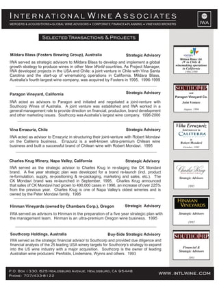 October, 1995
Viña Errazuriz
Sold interest in
to
Robert Mondavi
P.O. Box 1330, 625 Healdsburg Avenue, Healdsburg, CA 95448
Phone: 707/433-8122 www.intlwine.com
Selected Transactions & Projects
IWA
I W AN T E R N A T I O N A L I N E S S O C I A T E S
MERGERS & ACQUISITIONS GLOBAL WINE ADVISORS CORPORATE FINANCE PLANNING VINEYARD BROKERS
Buy-Side Strategic AdvisorySouthcorp Holdings, Australia
IWA served as the strategic financial advisor to Southcorp and provided due diligence and
financial analysis of the 25 leading USA winery targets for Southcorp’s strategy to expand
into the US wine industry with a major acquisition. Southcorp is the owner of leading
Australian wine producers: Penfolds, Lindemans, Wynns and others. 1993
Strategic AdvisoryHinman Vineyards (owned by Chambers Corp.), Oregon
IWA served as advisors to Hinman in the preparation of a five year strategic plan with
the management team. Hinman is an ultra-premium Oregon wine business. 1995
Strategic Advisors
1995
Financial &
Strategic Advisors
1993
Strategic AdvisoryCharles Krug Winery, Napa Valley, California
IWA served as the strategic advisor to Charles Krug in re-staging the CK Mondavi
brand. A five year strategic plan was developed for a brand re-launch (incl. product
re-formulation, supply, re-positioning & re-packaging, marketing and sales, etc.). The
CK Mondavi brand was re-launched in September, 1995. Charles Krug announced
that sales of CK Mondavi had grown to 490,000 cases in 1996, an increase of over 225%
from the previous year. Charles Krug is one of Napa Valley’s oldest wineries and is
owned by the Peter Mondavi family. 1995
Strategic Advisors
1995
Strategic AdvisoryMildara Blass (Fosters Brewing Group), Australia
IWA served as strategic advisors to Mildara Blass to develop and implement a global
growth strategy to produce wines in other countries. As Project Manager,New World
IWA developed projects in the USA and Chile: a joint venture in Chile with Vina Santa
Carolina and the start-up of winemaking operations in California. Mildara Blass,
Australia’s fourth largest wine company, was acquired by Fosters in 1995. 1996-1999
Strategic AdvisoryParagon Vineyard, California
IWA acted as advisors to Paragon and initiated and negotiated a joint-venture with
Southcorp Wines of Australia. A joint venture was established and IWA worked in a
general management role to provide direction on financial, production, brand development
and other marketing issues. Southcorp was Australia’s largest wine company. 1996-2000
Strategic AdvisoryVina Errazuriz, Chile
IWA acted as advisor to Errazuriz in structuring their joint-venture with Robert Mondavi
on the Caliterra business. Errazuriz is a well-known ultra-premium Chilean wine
business and built a successful brand of Chilean wine with Robert Mondavi. 1995
Joint Venture
August, 1996
and
Paragon Vineyard Co.
JV in Chile &
winemaking operations
in California
1996-1999
Mildara Blass Ltd.
 