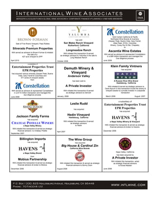 Sale of Five Rivers Vineyard, Paso Robles
to
Silverado Premium Properties
IWA served as advisors to Brown-Forman & initiated
the sale of a
427 acre vineyard to SPP
April 2010
has sold
San Mateo Ranch Vineyard
Rutherford, California
to
Longmeadow Ranch
IWA initiated this transaction & served
as strategic advisors to Yalumba in the sale to
Long Meadow Ranch
October 2008
Sold Certain California & Pacific
Northwest Wine Brands & Inventory
(Geyser Peak, Buena Vista, Gary Farrell,
Atlas Peak, XYZin, Columbia
Winery, Covey Run & Ste. Chapelle)
to
Ascentia Wine Estates
IWA served as advisors & represented Constellation
in a $99 million transaction and managed the
Due diligence process
June 2008
a subsidiary of
Entertainment Properties Trust
EPR Properties
has acquired various wineries (Geyser Peak, Buena
Vista, Gary Farrell & Columbia) and
571 acres of vineyard assets
from
IWA served as advisors & represented Constellation
in a $110 million transaction and managed the
due diligence process
June 2008
Demuth Winery &
Vineyard
Anderson Valley
has been sold to
A Private Investor
IWA initiated this transaction & served
as strategic advisors to Demuth
January, 2008
Klein Family Vintners
has acquired
A Russian River Wine Brand
Healdsburg, California
IWA initiated & served as strategic advisors to
Davis Bynum in this transaction & sold the winery &
vineyard assets to a private investor in a separate
transaction
March 2008 August 2007
Jackson Family Farms
has acquired
CHATEAU POTELLE WINERY
a Napa Valley Winery
IWA initiated this transaction & served as strategic
financial advisors to Chateau Potelle
September 2007
Leslie Rudd
has acquired
Hedin Vineyard
Healdsburg, California
IWA initiated this transaction & served
as strategic advisors
to Hedin
April 2007
a subsidiary of
Entertainment Properties Trust
EPR Properties
has acquired
a Napa Valley Winery & Vineyard
IWA initiated this transaction & served as strategic
financial advisors & broker to Havens
December 2006
Billington Imports
has acquired
a Napa Valley Brand
from
Mobius Partnership
IWA initiated this transaction & served as strategic
financial advisors & broker to Mobius
December 2006
The Wine Group
has acquired
Big House & Cardinal Zin
California Wine Brands
from
IWA initiated this transaction & served as strategic
financial advisors to Bonny Doon
August 2006
Napa Valley, California
has been acquired by
A Private Investor
IWA initiated this transaction, acted
as strategic financial advisors
to Koves-Newlan
June 2006
 