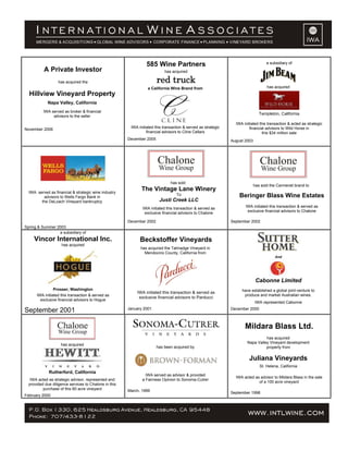 A Private Investor
has acquired the
Hillview Vineyard Property
Napa Valley, California
IWA served as broker & financial
advisors to the seller
November 2006
585 Wine Partners
has acquired
red truck
a California Wine Brand from
IWA initiated this transaction & served as strategic
financial advisors to Cline Cellars
December 2005
a subsidiary of
has acquired
Templeton, California
IWA initiated this transaction & acted as strategic
financial advisors to Wild Horse in
this $34 million sale
August 2003
IWA served as financial & strategic wine industry
advisors to Wells Fargo Bank in
the DeLoach Vineyard bankruptcy
Spring & Summer 2003
has sold
The Vintage Lane Winery
To
Justi Creek LLC
IWA initiated this transaction & served as
exclusive financial advisors to Chalone
December 2002
has sold the Carmenet brand to
Beringer Blass Wine Estates
IWA initiated this transaction & served as
exclusive financial advisors to Chalone
September 2002
a subsidiary of
Vincor International Inc.
has acquired
Prosser, Washington
IWA initiated this transaction & served as
exclusive financial advisors to Hogue
September 2001
Beckstoffer Vineyards
has acquired the Talmadge Vineyard in
Mendocino County, California from
IWA initiated this transaction & served as
exclusive financial advisors to Parducci
January 2001
And
Cabonne Limited
have established a global joint-venture to
produce and market Australian wines.
IWA represented Cabonne
December 2000
has acquired
Rutherford, California
IWA acted as strategic advisor, represented and
provided due diligence services to Chalone in this
purchase of this 60 acre vineyard
February 2000
has been acquired by
IWA served as advisor & provided
a Fairness Opinion to Sonoma-Cutrer
March, 1999
Mildara Blass Ltd.
has acquired
Napa Valley Vineyard development
property from
Juliana Vineyards
St. Helena, California
IWA acted as advisor to Mildara Blass in the sale
of a 100 acre vineyard
September 1998
 