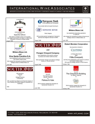 a subsidiary of
has acquired
Geyserville, California
IWA acted as strategic advisor and provided
due diligence services to Jim Beam in a $98 million
transaction of winery & vineyard assets
August 1998
has provided debt and equity financing to
Sofia, Bulgaria
IWA provided general management, financial &
technical due diligence services to EBRD
August 1998
Mildara Blass Ltd.
has established winemaking operations
in California
IWA initiated this transaction & acted as financial and
strategic advisor to Mildara Blass Ltd.
June 1997
Mildara Blass Ltd.
and
Vina Santa Carolina S.A.
have established a joint-venture to produce
and market Chilean wines.
IWA initiated this transaction & acted as financial and
strategic advisor to Mildara Blass Ltd.
June 1997
and
Paragon Vineyard Company
have established a joint-venture company
to produce and market California wines.
IWA represented Paragon and acted as strategic
advisor to the joint-venture
August 1996
Robert Mondavi Corporation
has acquired an interest in
a Chilean Wine Brand
from
Viña Errazuriz
and they have established a joint-venture to produce
and market Chilean wines.
IWA acted as strategic advisor to Viña Errazuriz
October 1995
IWA served as
Financial
&
Strategic Advisors
to Southcorp
IWA provided due diligence and financial analysis of
the 25 leading USA winery targets for acquisition by
Southcorp
1993
has sold
The Oakville Winery
Oakville, California
to
Pelissa & Hale
IWA & partners initiated this transaction &
represented Heublein Inc.
June 1993
has sold
The Greystone Building
St. Helena, California
to
IWA & partners initiated this transaction &
represented Heublein Inc.
January 1993
 