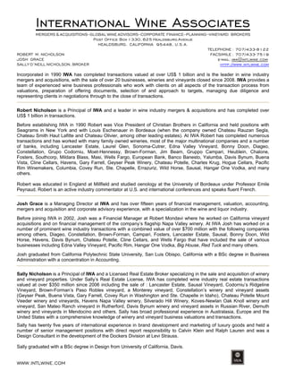 WWW.INTLWINE.COM
International Wine Associates
MERGERS & ACQUISITIONS–GLOBAL WINE ADVISORS–CORPORATE FINANCE–PLANNING–VINEYARD BROKERS
Post Office Box 1330, 625 Healdsburg Avenue
HEALDSBURG, CALIFORNIA 95448, U.S.A.
TELEPHONE : 707/433-8122
ROBERT M. NICHOLSON FACSIMILE : 707/433-7519
JOSH GRACE e-mail: iwa@intlwine.com
SALLY O’NEILL NICHOLSON, BROKER http://www.intlwine.com
Incorporated in 1990 IWA has completed transactions valued at over US$ 1 billion and is the leader in wine industry
mergers and acquisitions, with the sale of over 20 businesses, wineries and vineyards closed since 2008. IWA provides a
team of experienced wine business professionals who work with clients on all aspects of the transaction process from
valuations, preparation of offering documents, selection of and approach to targets, managing due diligence and
representing clients in negotiations through to the close of transactions.
Robert Nicholson is a Principal of IWA and a leader in wine industry mergers & acquisitions and has completed over
US$ 1 billion in transactions.
Before establishing IWA in 1990 Robert was Vice President of Christian Brothers in California and held positions with
Seagrams in New York and with Louis Eschenauer in Bordeaux (when the company owned Chateau Rauzan Segla,
Chateau Smith Haut Lafitte and Chateau Olivier, among other leading estates). At IWA Robert has completed numerous
transactions and has worked with many family owned wineries, most of the major multinational companies and a number
of banks, including Lancaster Estate, Laurel Glen, Sonoma-Cutrer, Edna Valley Vineyard, Bonny Doon, Diageo,
Constellation, Grupo Codorniu, Moet-Hennessy, Brown-Forman, Jim Beam, Gruppo Campari, Heublein, Chalone,
Fosters, Southcorp, Mildara Blass, Masi, Wells Fargo, European Bank, Banco Banesto, Yalumba, Davis Bynum, Buena
Vista, Cline Cellars, Havens, Gary Farrell, Geyser Peak Winery, Chateau Potelle, Charles Krug, Hogue Cellars, Pacific
Rim Winemakers, Columbia, Covey Run, Ste. Chapelle, Errazuriz, Wild Horse, Sausal, Hangar One Vodka, and many
others.
Robert was educated in England at Millfield and studied oenology at the University of Bordeaux under Professor Emile
Peynaud. Robert is an active industry commentator at U.S. and international conferences and speaks fluent French.
Josh Grace is a Managing Director at IWA and has over fifteen years of financial management, valuation, accounting,
mergers and acquisition and corporate advisory experience, with a specialization in the wine and liquor industry.
Before joining IWA in 2002, Josh was a Financial Manager at Robert Mondavi where he worked on California vineyard
acquisitions and on financial management of the company’s flagship Napa Valley winery. At IWA Josh has worked on a
number of prominent wine industry transactions with a combined value of over $700 million with the following companies
among others, Diageo, Constellation, Brown-Forman, Campari, Fosters, Lancaster Estate, Sausal, Bonny Doon, Wild
Horse, Havens, Davis Bynum, Chateau Potelle, Cline Cellars, and Wells Fargo that have included the sale of various
businesses including Edna Valley Vineyard, Pacific Rim, Hangar One Vodka, Big House, Red Tuck and many others.
Josh graduated from California Polytechnic State University, San Luis Obispo, California with a BSc degree in Business
Administration with a concentration in Accounting.
Sally Nicholson is a Principal of IWA and a Licensed Real Estate Broker specializing in the sale and acquisition of winery
and vineyard properties. Under Sally’s Real Estate License, IWA has completed wine industry real estate transactions
valued at over $350 million since 2006 including the sale of : Lancaster Estate, Sausal Vineyard, Codorniu’s Ridgeline
Vineyard, Brown-Forman’s Paso Robles vineyard, a Monterey vineyard, Constellation’s winery and vineyard assets
(Geyser Peak, Buena Vista, Gary Farrell, Covey Run in Washington and Ste. Chapelle in Idaho), Chateau Potelle Mount
Veeder winery and vineyards, Havens Napa Valley winery, Silverado Hill Winery, Koves-Newlan Oak Knoll winery and
vineyard, San Mateo Ranch vineyard in Rutherford, Davis Bynum winery and vineyard assets in Russian River, Demuth
winery and vineyards in Mendocino and others. Sally has broad professional experience in Australasia, Europe and the
United States with a comprehensive knowledge of winery and vineyard business valuations and transactions.
Sally has twenty five years of international experience in brand development and marketing of luxury goods and held a
number of senior management positions with direct report responsibility to Calvin Klein and Ralph Lauren and was a
Design Consultant in the development of the Dockers Division at Levi Strauss.
Sally graduated with a BSc degree in Design from University of California, Davis.
 