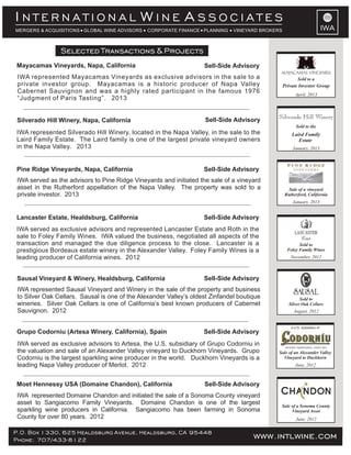 IWA
I W AN T E R N A T I O N A L I N E S S O C I A T E S
MERGERS & ACQUISITIONS GLOBAL WINE ADVISORS CORPORATE FINANCE PLANNING VINEYARD BROKERS
IWA represented Silverado Hill Winery, located in the Napa Valley, in the sale to the
Laird Family Estate. The Laird family is one of the largest private vineyard owners
in the Napa Valley. 2013
IWA represented Mayacamas Vineyards as exclusive advisors in the sale to a
private investor group. Mayacamas is a historic producer of Napa Valley
Cabernet Sauvignon and was a highly rated participant in the famous 1976
“Judgment of Paris Tasting”. 2013
IWA served as exclusive advisors to Artesa, the U.S. subsidiary of Grupo Codorniu in
the valuation and sale of an Alexander Valley vineyard to Duckhorn Vineyards. Grupo
Codorniu is the largest sparkling wine producer in the world. Duckhorn Vineyards is a
leading Napa Valley producer of Merlot. 2012
IWA represented Sausal Vineyard and Winery in the sale of the property and business
to Silver Oak Cellars. Sausal is one of the Alexander Valley’s oldest Zinfandel boutique
wineries. Silver Oak Cellars is one of California’s best known producers of Cabernet
Sauvignon. 2012
IWA served as exclusive advisors and represented Lancaster Estate and Roth in the
sale to Foley Family Wines. IWA valued the business, negotiated all aspects of the
transaction and managed the due diligence process to the close. Lancaster is a
prestigious Bordeaux estate winery in the Alexander Valley. Foley Family Wines is a
leading producer of California wines. 2012
IWA represented Domaine Chandon and initiated the sale of a Sonoma County vineyard
asset to Sangiacomo Family Vineyards. Domaine Chandon is one of the largest
sparkling wine producers in California. Sangiacomo has been farming in Sonoma
County for over 80 years. 2012
P.O. Box 1330, 625 Healdsburg Avenue, Healdsburg, CA 95448
Phone: 707/433-8122 www.intlwine.com
Selected Transactions & Projects
Moet Hennessy USA (Domaine Chandon), California Sell-Side Advisory
Sausal Vineyard & Winery, Healdsburg, California Sell-Side Advisory
Lancaster Estate, Healdsburg, California Sell-Side Advisory
Silverado Hill Winery, Napa, California
Mayacamas Vineyards, Napa, California
Pine Ridge Vineyards, Napa, California
Sell-Side Advisory
Sell-Side Advisory
Sell-Side Advisory
Grupo Codorniu (Artesa Winery, California), Spain Sell-Side Advisory
June, 2012
Sale of a Sonoma County
Vineyard Asset
June, 2012
Sale of an Alexander Valley
Vineyard to Duckhorn
a U.S. subsidiary of
August, 2012
Sold to
Silver Oak Cellars
November, 2012
Sold to
Foley Family Wines
IWA served as the advisors to Pine Ridge Vineyards and initiated the sale of a vineyard
asset in the Rutherford appellation of the Napa Valley. The property was sold to a
private investor. 2013
January, 2013
Sale of a vineyard
Rutherford, California
January, 2013
Laird Family
Estate
Silverado Hill Winery
Sold to the
April, 2013
Private Investor Group
Sold to a
 