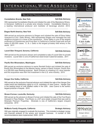 www.intlwine.comP.O. Box 1330, 625 Healdsburg Avenue, Healdsburg, CA 95448
Phone: 707/433-8122 www.intlwine.comP.O. Box 1330, 625 Healdsburg Avenue, Healdsburg, CA 95448
Phone: 707/433-8122 www.intlwine.com
IWA
Selected Transactions & Projects
IWA
I W AN T E R N A T I O N A L I N E S S O C I A T E S
MERGERS & ACQUISITIONS GLOBAL WINE ADVISORS CORPORATE FINANCE PLANNING VINEYARD BROKERS
Brown-Forman, Louisville, Kentucky Sell-Side Advisory
McManis Family Vineyards, California Strategic Advisory
IWA was originally engaged to evaluate the business. This included a strategic review
and financial analysis of the winery and vineyard business. A number of IWA
recommendations were implemented. 2009 - 2010
IWA served as the advisors to Brown-Forman and initiated the sale of the Five Rivers
Vineyard in Paso Robles. Five Rivers is a 427 acre estate vineyard that was sold to
Silverado Premium Properties. Silverado is one of California’s largest vineyard
companies. 2010
2009-2010
Strategic Advisors
Sell-Side AdvisoryHangar One Vodka, California
IWA served as the exclusive financial advisors and initiated the sale of the Hangar One
vodka brand and distribution rights to a U.S. subsidiary of Jose Cuervo. Hangar One
is the leading brand of craft distilled vodka in the USA. Jose Cuervo is the world’s
largest producer of tequila. 2010
April, 2010
Valuation & Sale of
trademark & distribution
rights to Jose Cuervo
December, 2010
Valuation & Sale of
the company to Banfi
March, 2011
Sold to
Private Investors
Sell-Side AdvisoryPacific Rim Winemakers, Washington
IWA served as exclusive advisors to owner Randall Grahm and initiated the sale of
Pacific Rim Winemakers to the Mariani family, owners of Banfi Vintners. Pacific Rim
is a 200,000 case Riesling producer. Banfi Vintners is a leading U.S. wine importer
and this acquisition was their first investment in the U.S. wine industry. 2010
Sell-Side AdvisoryLaurel Glen Vineyard, Sonoma, California
IWA served as the exclusive advisor and completed a sale of Laurel Glen to private
investors. Laurel Glen is one of California’s best known Cabernet estates. 2011
IWA served as exclusive advisors to Diageo and initiated the sale of Edna Valley
Vineyard to E.&J. Gallo Winery. IWA represented Diageo and managed the due
diligence process to a close of the transaction. Edna Valley is one of the largest
producers of Chardonnay and Pinot Noir in California’s Central Coast with annual
sales of 400,000 cases. E. & J. Gallo is the largest privately held winery in the
world. 2011
Sell-Side AdvisoryDiageo North America, New York
July, 2011
Sold to
E.&J. Gallo
April, 2010
Sale of Five Rivers to
Silverado Premium Properties
IWA represented Constellation Brands and initiated the sale of the Blackstone Winery
in Kenwood, California to a private wine industry investor. Constellation Brands is
a leading international producer and marketer of beverage alcohol. 2012
Constellation Brands, New York Sell-Side Advisory
May, 2012
Sale of
Blackstone Winery
Kenwood, California
 