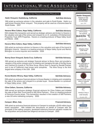 www.intlwine.comP.O. Box 1330, 625 Healdsburg Avenue, Healdsburg, CA 95448
Phone: 707/433-8122 www.intlwine.com
Selected Transactions & Projects
IWA
I W AN T E R N A T I O N A L I N E S S O C I A T E S
MERGERS & ACQUISITIONS GLOBAL WINE ADVISORS CORPORATE FINANCE PLANNING VINEYARD BROKERS
Financial Advisory
Sell-Side AdvisoryCline Cellars, Sonoma, California
IWA served as exclusive strategic financial advisors for Cline Cellars and initiated
the sale of their brand to 585 Wine Partners. Cline is a leading producerRed Truck
of Sonoma County wines. This transaction resulted in the creation of 585 Partners,
a new US wine marketing company. 2005
Campari, Milan, Italy
IWA acted as exclusive financial advisors to Campari to evaluate a $100 million liquor
brand acquisition. IWA initiated the discussions on behalf of Campari with the
principals of the selling company, developed extensive financial valuation models for
the acquisition and provided due diligence services to Campari. 2005
Valuation & Sale of
red truck
December, 2005
2005
Financial Advisors
Sell-Side AdvisoryKoves-Newlan Winery, Napa Valley, California
IWA acted as exclusive financial advisor to Koves-Newlan in initiating and completing
the sale of the winery and vineyard to a private buyer. Koves-Newlan is a producer
of Napa Valley wines. 2006
Valuation & Sale of the
winery & vineyard
June, 2006
IWA served as exclusive and strategic financial advisor to Bonny Doon and provided a
valuation of the entire company prior to initiating and managing the sale of the Big House
and Cardinal Zin brands to The Wine Group. Bonny Doon is owned by Randall Graham
and is one of California’s best known wine companies. The Wine Group is the third
largest wine company in the USA. 2006
Bonny Doon Vineyard, Santa Cruz, California Sell-Side Advisory
August, 2006
Sale of Big House &
Cardinal Zin to
The Wine Group
Sell-Side Advisory
Sell-Side Advisory
Havens Wine Cellars, Napa Valley, California
Havens Wine Cellars, Napa Valley, California
IWA initiated this transaction and served as strategic advisors and broker to Havens in
the valuation and sale of the winery and vineyard to a U.S. subsidiary of Entertainment
Properties Trust, EPR Properties. Havens is a leading producer of Napa Valley Syrah
and Merlot. 2006
IWA acted as exclusive advisor to Havens in the valuation and sale of the brand to
Billington Imports. Havens is a leading producer of Napa Valley Syrah and Merlot.
Billington is a wine importer and marketer. 2006
Valuation & Sale
of the brand
December, 2006
IWA acted as exclusive advisor in the valuation and sale to Rudd Estate. Hedin is a
well known Russian River vineyard. This property will be used as a Sonoma base for
Rudd Estate. 2007
Hedin Vineyard, Healdsburg, California Sell-Side Advisory
Hedin Vineyard
Valuation & Sale
of the vineyard
to Leslie Rudd
April, 2007
December, 2006
has acquired
a US subsidiary of
Entertainment Properties Trust
EPR Properties
 