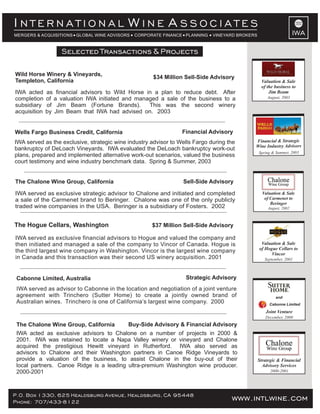 www.intlwine.comP.O. Box 1330, 625 Healdsburg Avenue, Healdsburg, CA 95448
Phone: 707/433-8122 www.intlwine.com
Selected Transactions & Projects
Selected Transactions & Projects
IWA
I W AN T E R N A T I O N A L I N E S S O C I A T E S
MERGERS & ACQUISITIONS GLOBAL WINE ADVISORS CORPORATE FINANCE PLANNING VINEYARD BROKERS
Buy-Side Advisory & Financial AdvisoryThe Chalone Wine Group, California
IWA acted as exclusive advisors to Chalone on a number of projects in 2000 &
2001. IWA was retained to locate a Napa Valley winery or vineyard and Chalone
acquired the prestigious Hewitt vineyard in Rutherford. IWA also served as
advisors to Chalone and their Washington partners in Canoe Ridge Vineyards to
provide a valuation of the business, to assist Chalone in the buy-out of their
local partners. Canoe Ridge is a leading ultra-premium Washington wine producer.
2000-2001
Strategic AdvisoryCabonne Limited, Australia
IWA served as advisor to Cabonne in the location and negotiation of a joint venture
agreement with Trinchero (Sutter Home) to create a jointly owned brand of
Australian wines. Trinchero is one of California’s largest wine company. 2000
December, 2000
Cabonne Limited
and
Joint Venture
2000-2001
Strategic & Financial
Advisory Services
Sell-Side AdvisoryThe Chalone Wine Group, California
IWA served as exclusive strategic advisor to Chalone and initiated and completed
a sale of the Carmenet brand to Beringer. Chalone was one of the only publicly
traded wine companies in the USA. Beringer is a subsidiary of Fosters. 2002
Selected Transactions & Projects
Financial AdvisoryWells Fargo Business Credit, California
IWA served as the exclusive, strategic wine industry advisor to Wells Fargo during the
bankruptcy of DeLoach Vineyards. IWA evaluated the DeLoach bankruptcy work-out
plans, prepared and implemented alternative work-out scenarios, valued the business
court testimony and wine industry benchmark data. Spring & Summer, 2003
$34 Million Sell-Side Advisory
Wild Horse Winery & Vineyards,
Templeton, California
IWA acted as financial advisors to Wild Horse in a plan to reduce debt. After
completion of a valuation IWA initiated and managed a sale of the business to a
subsidiary of Jim Beam (Fortune Brands). This was the second winery
acquisition by Jim Beam that IWA had advised on. 2003
$37 Million Sell-Side AdvisoryThe Hogue Cellars, Washington
IWA served as exclusive financial advisors to Hogue and valued the company and
then initiated and managed a sale of the company to Vincor of Canada. Hogue is
the third largest wine company in Washington. Vincor is the largest wine company
in Canada and this transaction was their second US winery acquisition. 2001
Financial & Strategic
Wine Industry Advisors
Spring & Summer, 2003
Valuation & Sale
of the business to
Jim Beam
August, 2003
Valuation & Sale
of Hogue Cellars to
Vincor
September, 2001
Valuation & Sale
of Carmenet to
Beringer
August, 2002
 