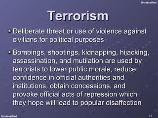 Terrorism Deliberate threat or use of violence against civilians for political purposes  Bombings, shootings, kidnapping, hijacking, assassination, and mutilation are used by terrorists to lower public morale, reduce confidence in official authorities and institutions, obtain concessions, and provoke official acts of repression which they hope will lead to popular disaffection  