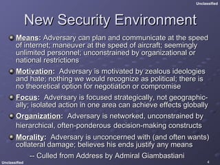 New Security Environment Means :  Adversary can plan and communicate at the speed of internet; maneuver at the speed of aircraft; seemingly unlimited personnel; unconstrained by organizational or national restrictions Motivation :   Adversary is motivated by zealous ideologies and hate; nothing we would recognize as political; there is no theoretical option for negotiation or compromise  Focus :   Adversary is focused strategically, not geographic-ally; isolated action in one area can achieve effects globally  Organization :   Adversary is networked, unconstrained by hierarchical, often-ponderous   decision-making constructs Morality :   Adversary is unconcerned with (and often wants) collateral damage; believes his ends justify any means -- Culled from Address by Admiral Giambastiani 
