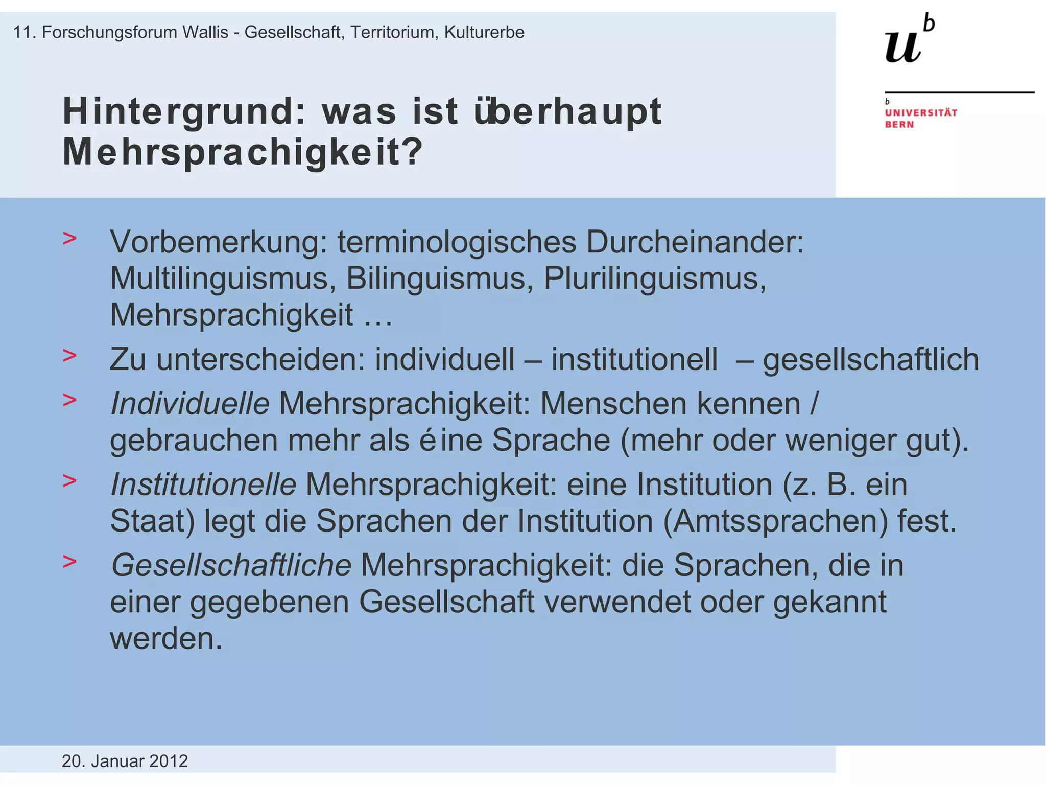 Hintergrund: was ist überhaupt Mehrsprachigkeit? Vorbemerkung: terminologisches Durcheinander: Multilinguismus, Bilinguismus, Plurilinguismus, Mehrsprachigkeit … Zu unterscheiden: individuell – institutionell  – gesellschaftlich Individuelle  Mehrsprachigkeit: Menschen kennen / gebrauchen mehr als éine Sprache (mehr oder weniger gut). Institutionelle  Mehrsprachigkeit: eine Institution (z. B. ein Staat) legt die Sprachen der Institution (Amtssprachen) fest. Gesellschaftliche  Mehrsprachigkeit: die Sprachen, die in einer gegebenen Gesellschaft verwendet oder gekannt werden. 20. Januar 2012 11. Forschungsforum Wallis - Gesellschaft, Territorium, Kulturerbe 