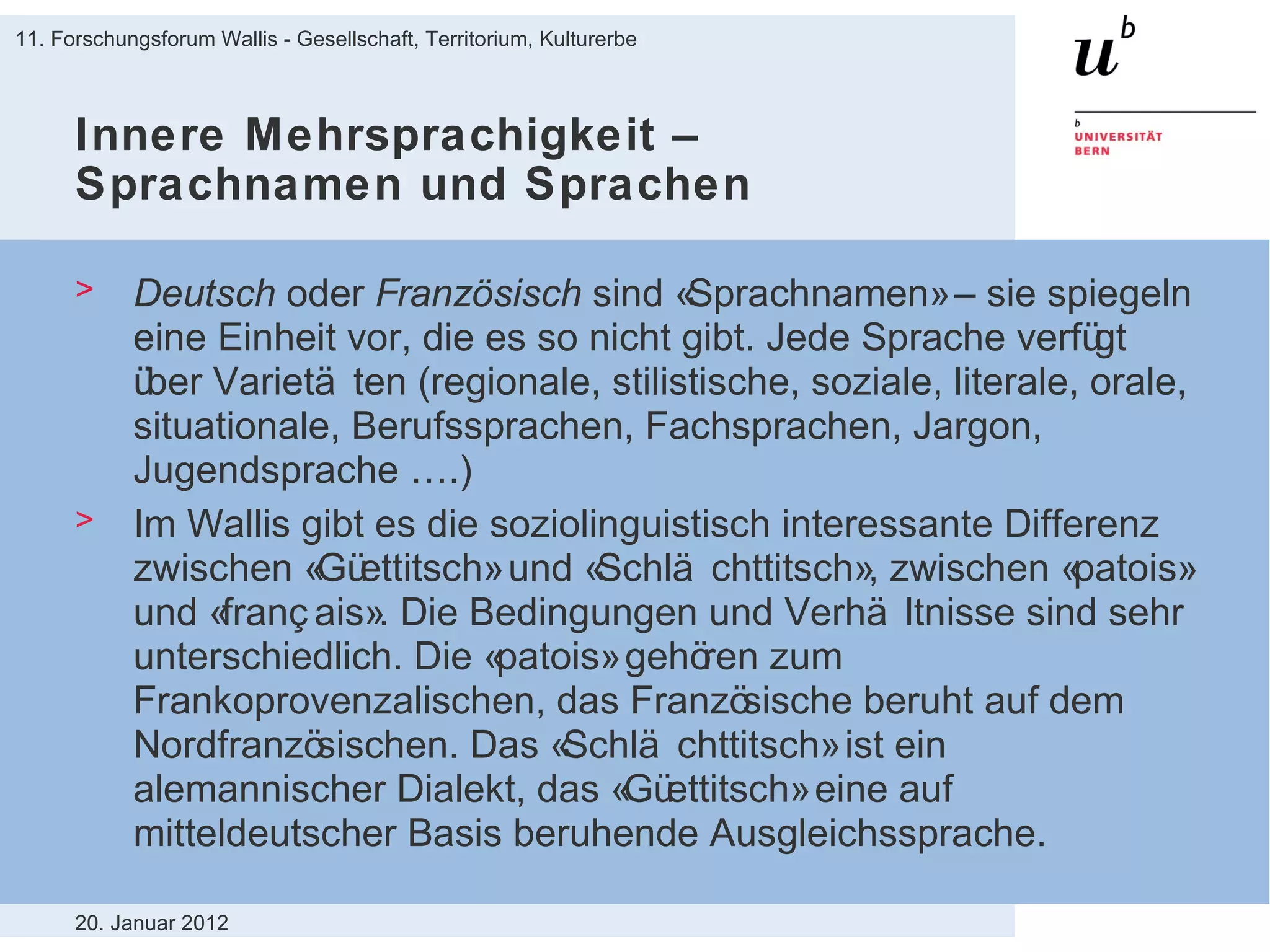 Innere Mehrsprachigkeit – Sprachnamen und Sprachen Deutsch  oder  Französisch  sind «Sprachnamen» – sie spiegeln eine Einheit vor, die es so nicht gibt. Jede Sprache verfügt über Varietäten (regionale, stilistische, soziale, literale, orale, situationale, Berufssprachen, Fachsprachen, Jargon, Jugendsprache ….) Im Wallis gibt es die soziolinguistisch interessante Differenz zwischen «Güettitsch» und «Schlächttitsch», zwischen «patois» und «français». Die Bedingungen und Verhältnisse sind sehr unterschiedlich. Die «patois» gehören zum Frankoprovenzalischen, das Französische beruht auf dem Nordfranzösischen. Das «Schlächttitsch» ist ein alemannischer Dialekt, das «Güettitsch» eine auf mitteldeutscher Basis beruhende Ausgleichssprache. 20. Januar 2012 11. Forschungsforum Wallis - Gesellschaft, Territorium, Kulturerbe 