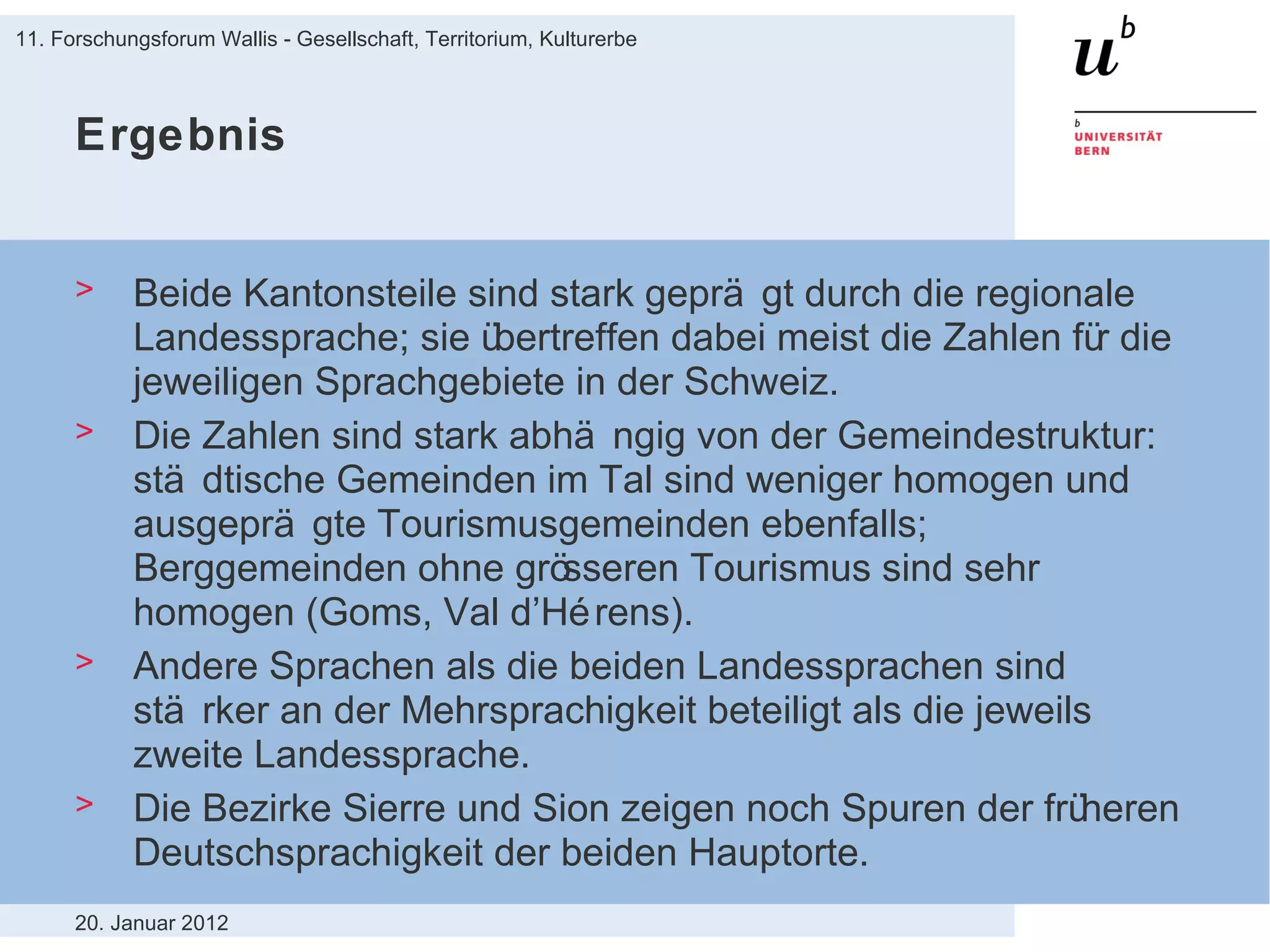 Ergebnis Beide Kantonsteile sind stark geprägt durch die regionale Landessprache; sie übertreffen dabei meist die Zahlen für die jeweiligen Sprachgebiete in der Schweiz. Die Zahlen sind stark abhängig von der Gemeindestruktur: städtische Gemeinden im Tal sind weniger homogen und ausgeprägte Tourismusgemeinden ebenfalls; Berggemeinden ohne grösseren Tourismus sind sehr homogen (Goms, Val d’Hérens).  Andere Sprachen als die beiden Landessprachen sind stärker an der Mehrsprachigkeit beteiligt als die jeweils zweite Landessprache. Die Bezirke Sierre und Sion zeigen noch Spuren der früheren Deutschsprachigkeit der beiden Hauptorte. 20. Januar 2012 11. Forschungsforum Wallis - Gesellschaft, Territorium, Kulturerbe 