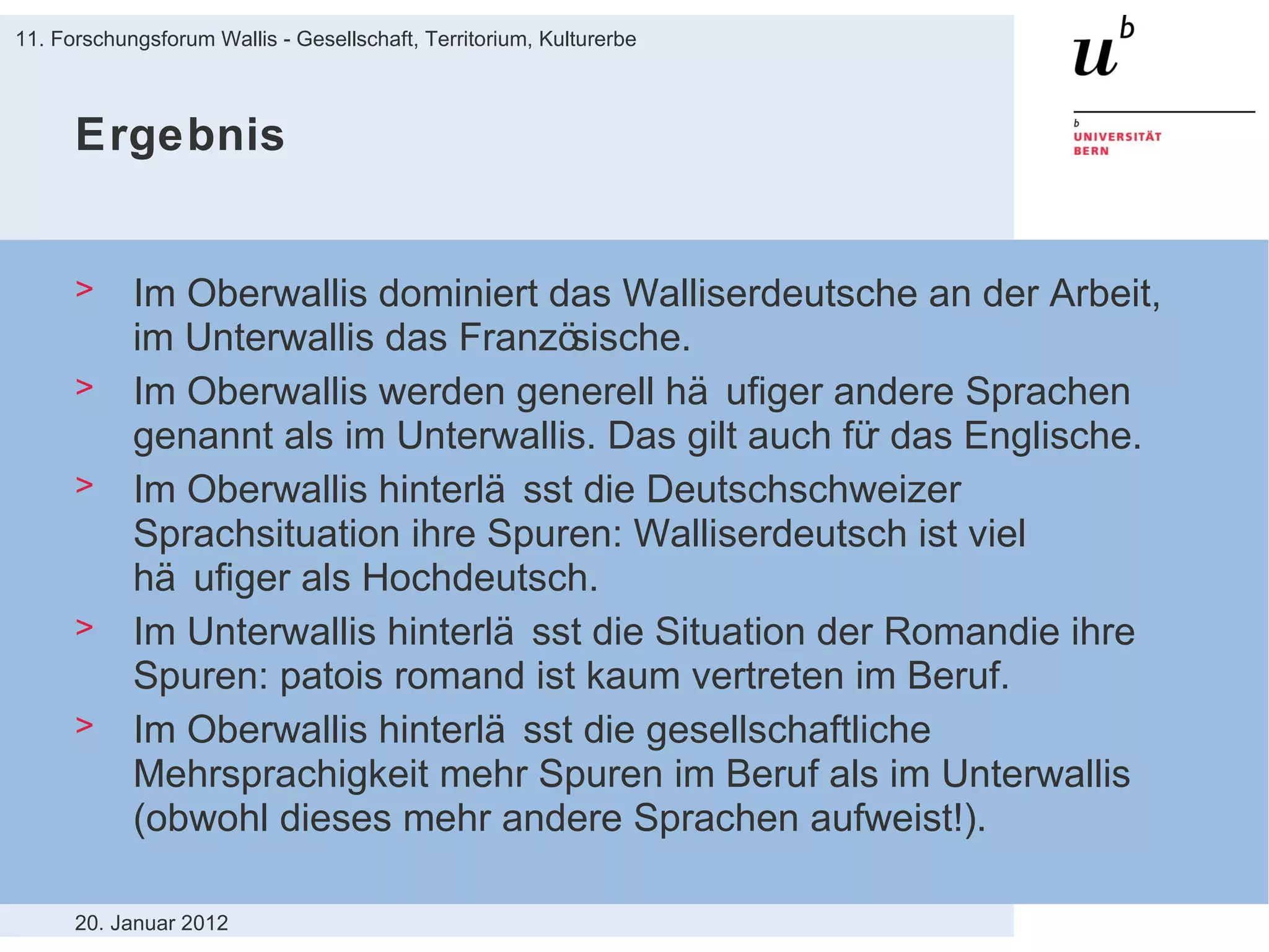 Ergebnis Im Oberwallis dominiert das Walliserdeutsche an der Arbeit, im Unterwallis das Französische. Im Oberwallis werden generell häufiger andere Sprachen genannt als im Unterwallis. Das gilt auch für das Englische. Im Oberwallis hinterlässt die Deutschschweizer Sprachsituation ihre Spuren: Walliserdeutsch ist viel häufiger als Hochdeutsch. Im Unterwallis hinterlässt die Situation der Romandie ihre Spuren: patois romand ist kaum vertreten im Beruf. Im Oberwallis hinterlässt die gesellschaftliche Mehrsprachigkeit mehr Spuren im Beruf als im Unterwallis (obwohl dieses mehr andere Sprachen aufweist!). 20. Januar 2012 11. Forschungsforum Wallis - Gesellschaft, Territorium, Kulturerbe 