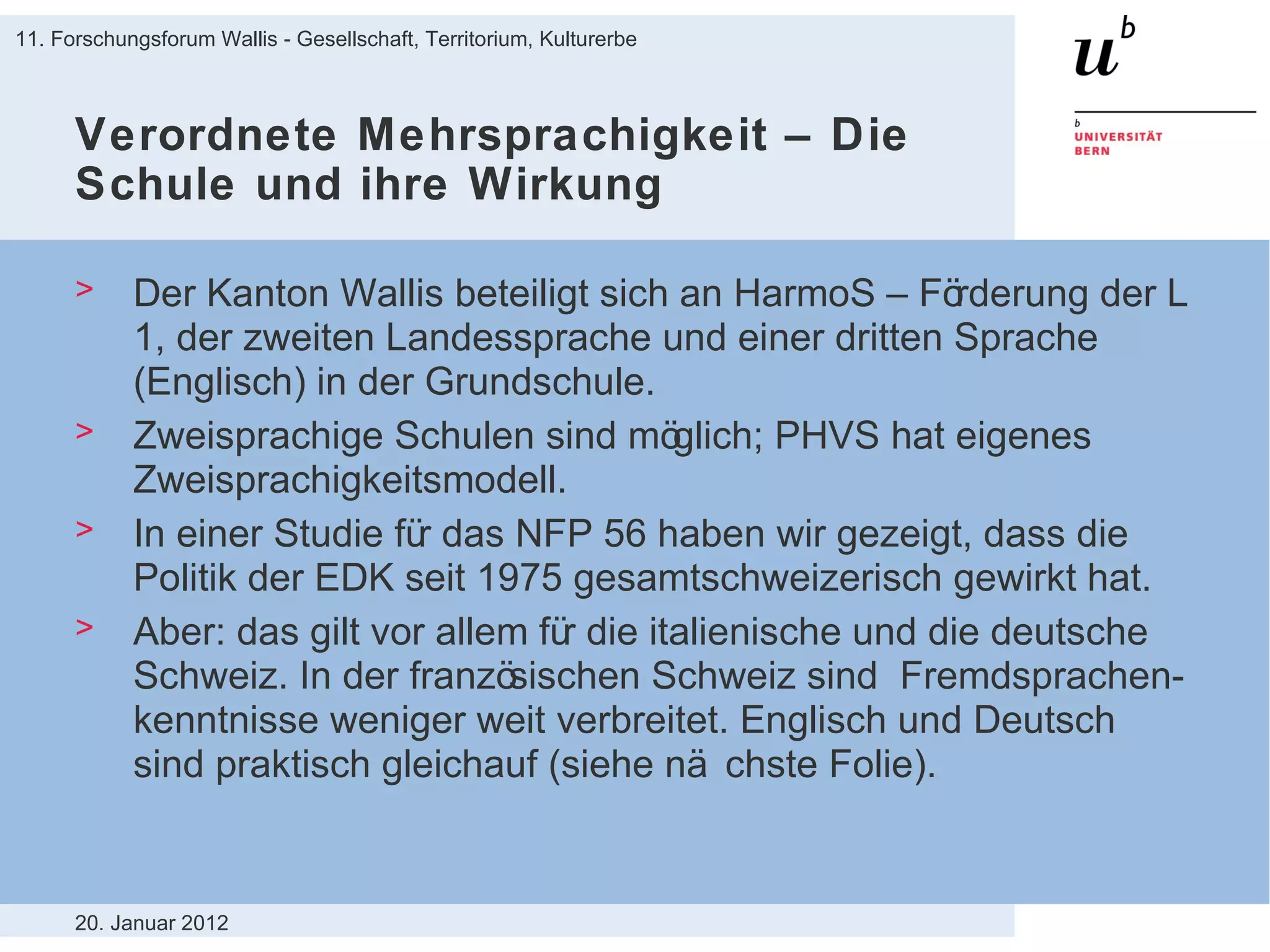 Verordnete Mehrsprachigkeit – Die Schule und ihre Wirkung Der Kanton Wallis beteiligt sich an HarmoS – Förderung der L 1, der zweiten Landessprache und einer dritten Sprache (Englisch) in der Grundschule.  Zweisprachige Schulen sind möglich; PHVS hat eigenes Zweisprachigkeitsmodell. In einer Studie für das NFP 56 haben wir gezeigt, dass die Politik der EDK seit 1975 gesamtschweizerisch gewirkt hat. Aber: das gilt vor allem für die italienische und die deutsche Schweiz. In der französischen Schweiz sind  Fremdsprachen-kenntnisse weniger weit verbreitet. Englisch und Deutsch sind praktisch gleichauf (siehe nächste Folie). 20. Januar 2012 11. Forschungsforum Wallis - Gesellschaft, Territorium, Kulturerbe 