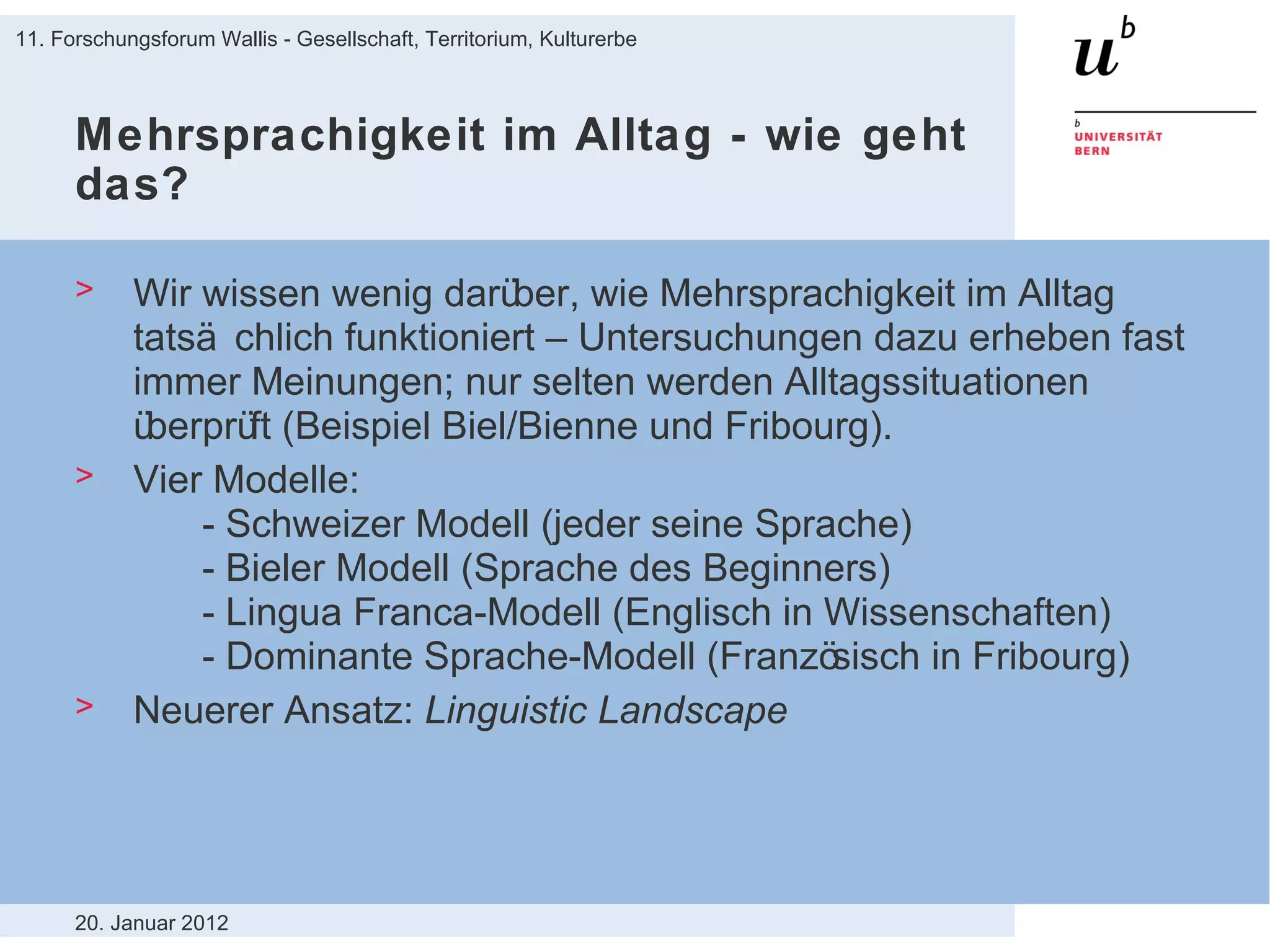 Mehrsprachigkeit im Alltag - wie geht das? Wir wissen wenig darüber, wie Mehrsprachigkeit im Alltag tatsächlich funktioniert – Untersuchungen dazu erheben fast immer Meinungen; nur selten werden Alltagssituationen überprüft (Beispiel Biel/Bienne und Fribourg).  Vier Modelle: - Schweizer Modell (jeder seine Sprache) - Bieler Modell (Sprache des Beginners) - Lingua Franca-Modell (Englisch in Wissenschaften) - Dominante Sprache-Modell (Französisch in Fribourg) Neuerer Ansatz:  Linguistic Landscape 20. Januar 2012 11. Forschungsforum Wallis - Gesellschaft, Territorium, Kulturerbe 