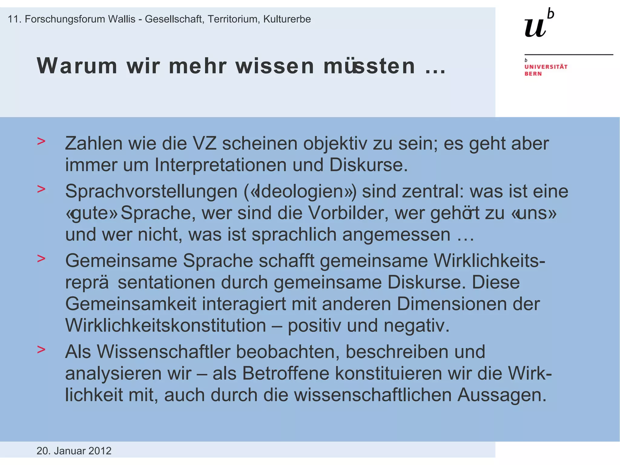 Warum wir mehr wissen müssten … Zahlen wie die VZ scheinen objektiv zu sein; es geht aber immer um Interpretationen und Diskurse. Sprachvorstellungen («Ideologien») sind zentral: was ist eine «gute» Sprache, wer sind die Vorbilder, wer gehört zu «uns» und wer nicht, was ist sprachlich angemessen … Gemeinsame Sprache schafft gemeinsame Wirklichkeits-repräsentationen durch gemeinsame Diskurse. Diese Gemeinsamkeit interagiert mit anderen Dimensionen der Wirklichkeitskonstitution – positiv und negativ. Als Wissenschaftler beobachten, beschreiben und analysieren wir – als Betroffene konstituieren wir die Wirk-lichkeit mit, auch durch die wissenschaftlichen Aussagen.  20. Januar 2012 11. Forschungsforum Wallis - Gesellschaft, Territorium, Kulturerbe 