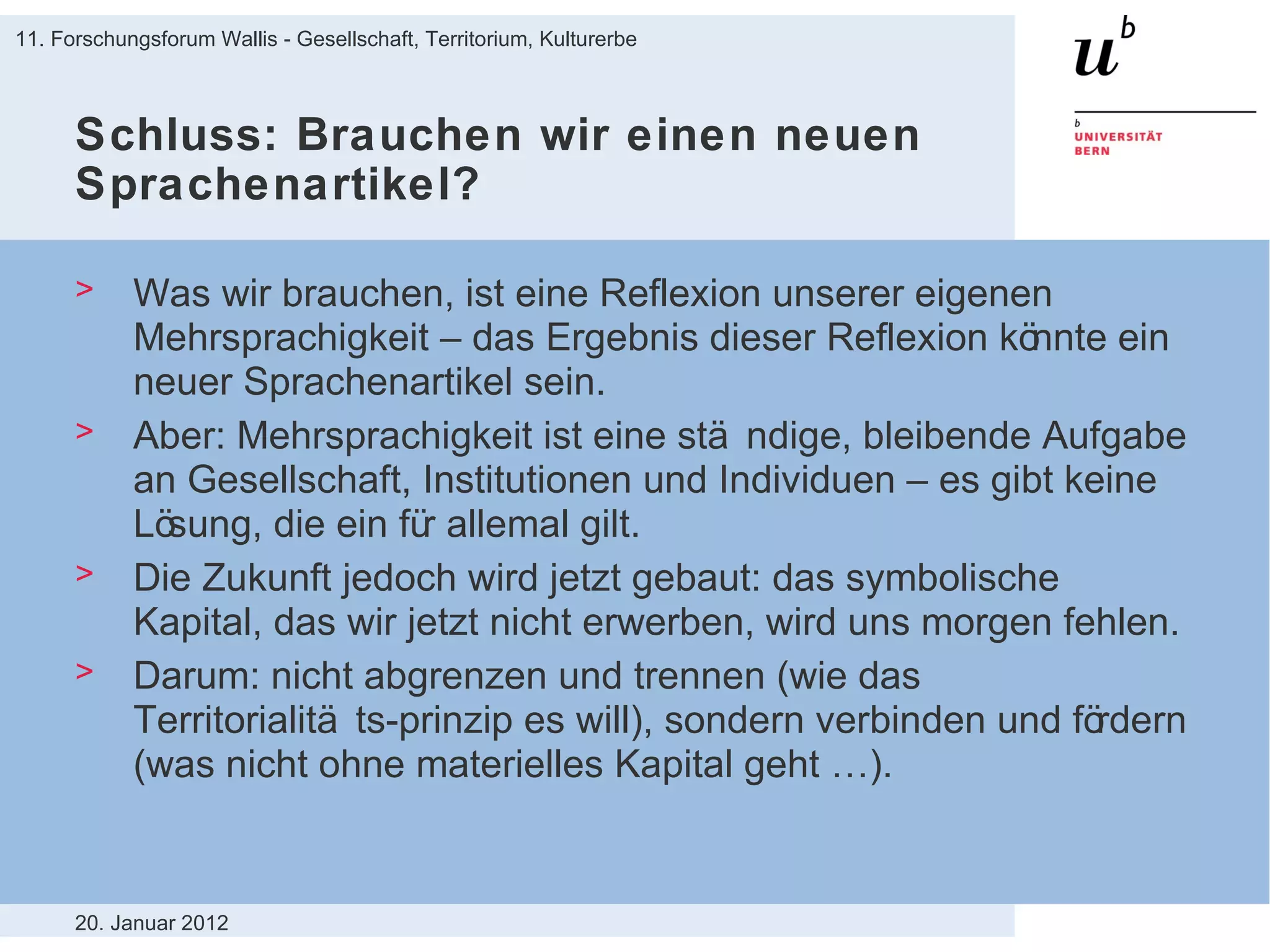 Schluss: Brauchen wir einen neuen Sprachenartikel? Was wir brauchen, ist eine Reflexion unserer eigenen Mehrsprachigkeit – das Ergebnis dieser Reflexion könnte ein neuer Sprachenartikel sein. Aber: Mehrsprachigkeit ist eine ständige, bleibende Aufgabe an Gesellschaft, Institutionen und Individuen – es gibt keine Lösung, die ein für allemal gilt. Die Zukunft jedoch wird jetzt gebaut: das symbolische Kapital, das wir jetzt nicht erwerben, wird uns morgen fehlen. Darum: nicht abgrenzen und trennen (wie das Territorialitäts-prinzip es will), sondern verbinden und fördern (was nicht ohne materielles Kapital geht …). 20. Januar 2012 11. Forschungsforum Wallis - Gesellschaft, Territorium, Kulturerbe 