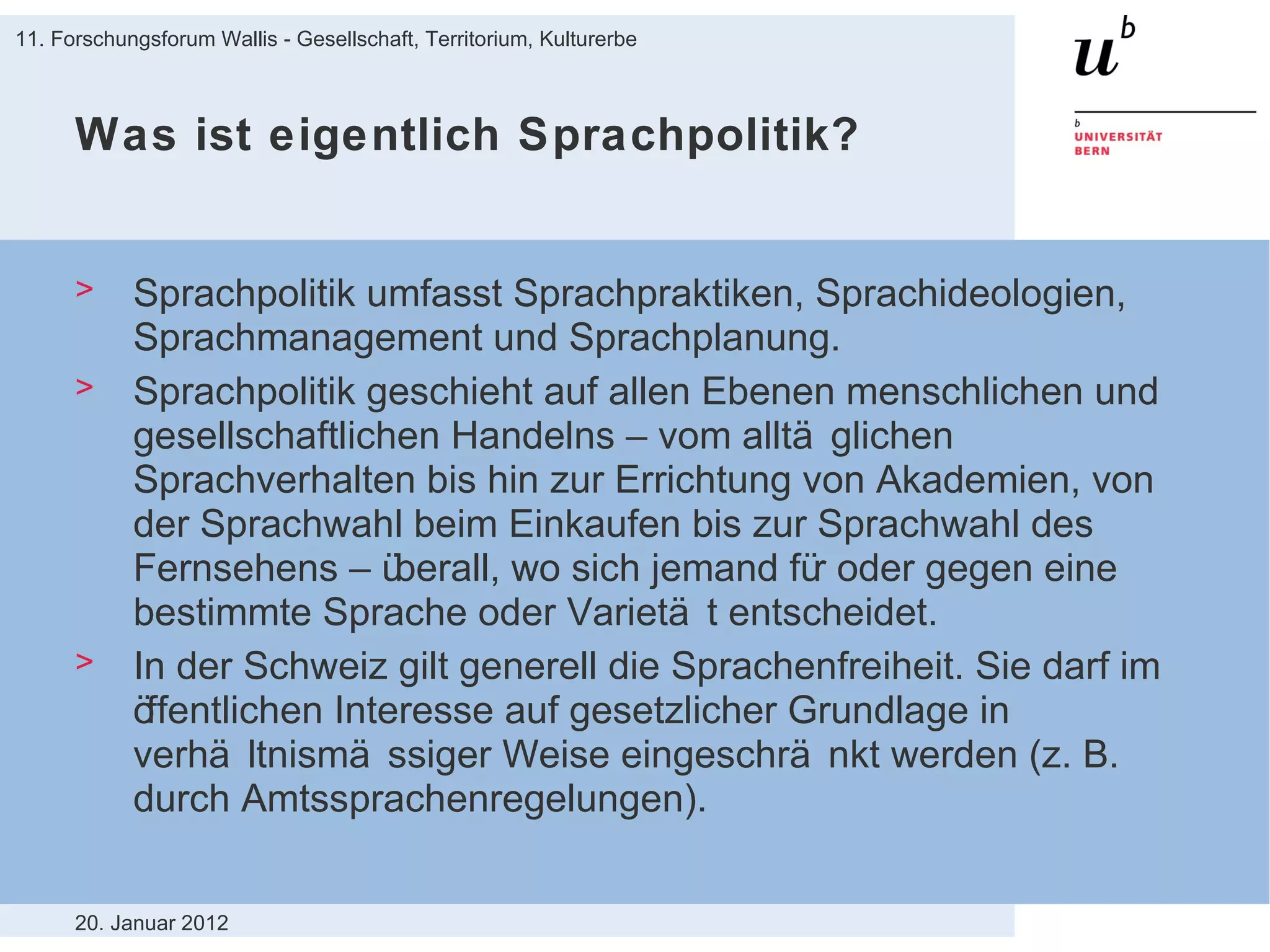 Was ist eigentlich Sprachpolitik? Sprachpolitik umfasst Sprachpraktiken, Sprachideologien, Sprachmanagement und Sprachplanung. Sprachpolitik geschieht auf allen Ebenen menschlichen und gesellschaftlichen Handelns – vom alltäglichen Sprachverhalten bis hin zur Errichtung von Akademien, von der Sprachwahl beim Einkaufen bis zur Sprachwahl des Fernsehens – überall, wo sich jemand für oder gegen eine bestimmte Sprache oder Varietät entscheidet. In der Schweiz gilt generell die Sprachenfreiheit. Sie darf im öffentlichen Interesse auf gesetzlicher Grundlage in verhältnismässiger Weise eingeschränkt werden (z. B. durch Amtssprachenregelungen). 20. Januar 2012 11. Forschungsforum Wallis - Gesellschaft, Territorium, Kulturerbe 