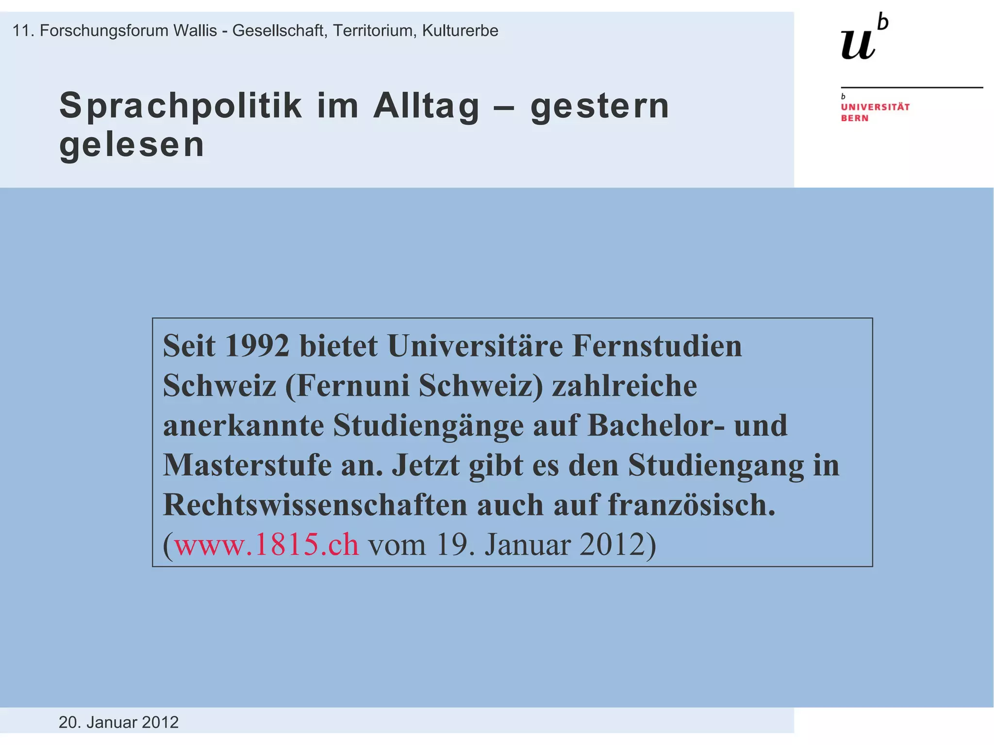 Sprachpolitik im Alltag – gestern gelesen 20. Januar 2012 11. Forschungsforum Wallis - Gesellschaft, Territorium, Kulturerbe Seit 1992 bietet Universitäre Fernstudien Schweiz (Fernuni Schweiz) zahlreiche anerkannte Studiengänge auf Bachelor- und Masterstufe an. Jetzt gibt es den Studiengang in Rechtswissenschaften auch auf französisch.  ( www.1815.ch  vom 19. Januar 2012) 