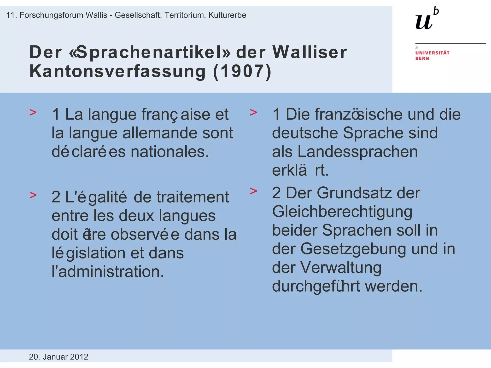 Der «Sprachenartikel» der Walliser Kantonsverfassung (1907) 1  La langue française et la langue allemande sont déclarées nationales. 2 L'égalité de traitement entre les deux langues doit être observée dans la législation et dans l'administration. 1 Die französische und die deutsche Sprache sind als Landessprachen erklärt. 2 Der Grundsatz der Gleichberechtigung beider Sprachen soll in der Gesetzgebung und in der Verwaltung durchgeführt werden. 20. Januar 2012 11. Forschungsforum Wallis - Gesellschaft, Territorium, Kulturerbe 