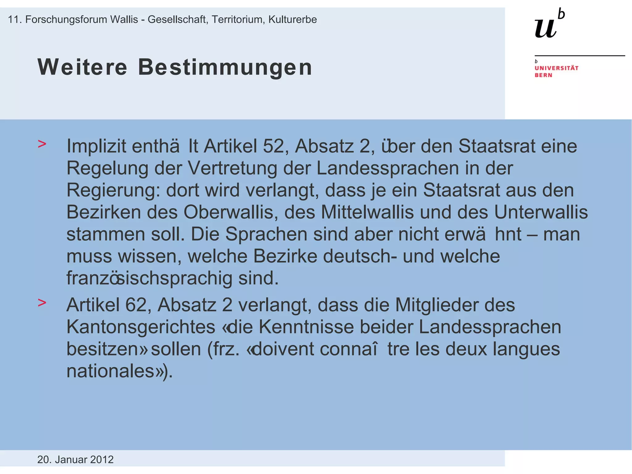 Weitere Bestimmungen Implizit enthält Artikel 52, Absatz 2, über den Staatsrat eine Regelung der Vertretung der Landessprachen in der Regierung: dort wird verlangt, dass je ein Staatsrat aus den Bezirken des Oberwallis, des Mittelwallis und des Unterwallis stammen soll. Die Sprachen sind aber nicht erwähnt – man muss wissen, welche Bezirke deutsch- und welche französischsprachig sind. Artikel 62, Absatz 2 verlangt, dass die Mitglieder des Kantonsgerichtes «die Kenntnisse beider Landessprachen besitzen» sollen (frz. «doivent connaître les deux langues nationales»). 20. Januar 2012 11. Forschungsforum Wallis - Gesellschaft, Territorium, Kulturerbe 