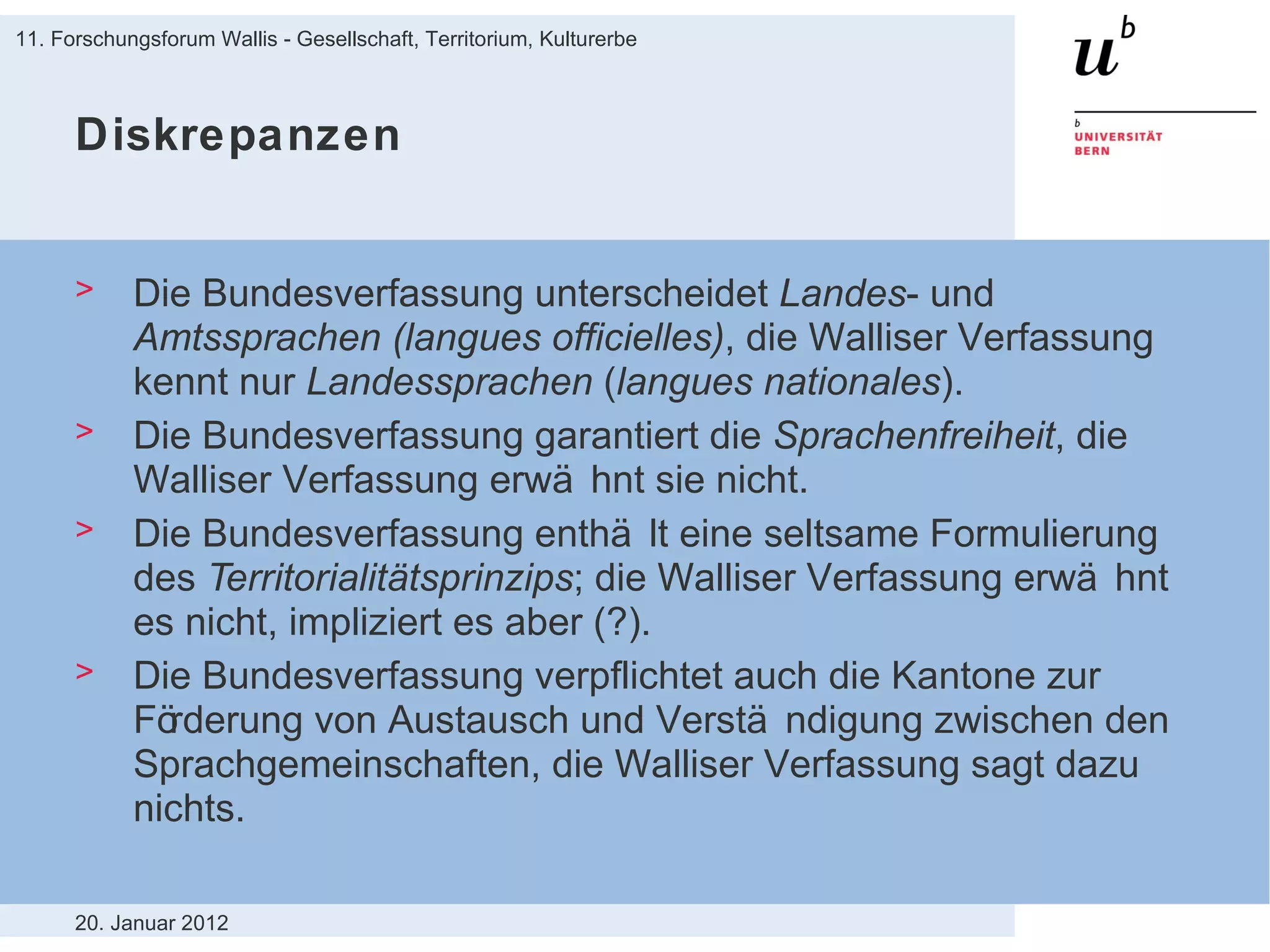 Diskrepanzen Die Bundesverfassung unterscheidet  Landes - und  Amtssprachen (langues officielles) , die Walliser Verfassung kennt nur  Landessprachen  ( langues nationales ). Die Bundesverfassung garantiert die  Sprachenfreiheit , die Walliser Verfassung erwähnt sie nicht. Die Bundesverfassung enthält eine seltsame Formulierung des  Territorialitätsprinzips ; die Walliser Verfassung erwähnt es nicht, impliziert es aber (?). Die Bundesverfassung verpflichtet auch die Kantone zur Förderung von Austausch und Verständigung zwischen den Sprachgemeinschaften, die Walliser Verfassung sagt dazu nichts. 20. Januar 2012 11. Forschungsforum Wallis - Gesellschaft, Territorium, Kulturerbe 