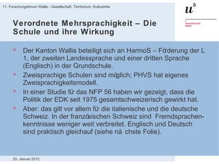 Verordnete Mehrsprachigkeit – Die Schule und ihre Wirkung Der Kanton Wallis beteiligt sich an HarmoS – Förderung der L 1, der zweiten Landessprache und einer dritten Sprache (Englisch) in der Grundschule.  Zweisprachige Schulen sind möglich; PHVS hat eigenes Zweisprachigkeitsmodell. In einer Studie für das NFP 56 haben wir gezeigt, dass die Politik der EDK seit 1975 gesamtschweizerisch gewirkt hat. Aber: das gilt vor allem für die italienische und die deutsche Schweiz. In der französischen Schweiz sind  Fremdsprachen-kenntnisse weniger weit verbreitet. Englisch und Deutsch sind praktisch gleichauf (siehe nächste Folie). 20. Januar 2012 11. Forschungsforum Wallis - Gesellschaft, Territorium, Kulturerbe 