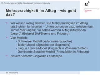Mehrsprachigkeit im Alltag - wie geht das? Wir wissen wenig darüber, wie Mehrsprachigkeit im Alltag tatsächlich funktioniert – Untersuchungen dazu erheben fast immer Meinungen; nur selten werden Alltagssituationen überprüft (Beispiel Biel/Bienne und Fribourg).  Vier Modelle: - Schweizer Modell (jeder seine Sprache) - Bieler Modell (Sprache des Beginners) - Lingua Franca-Modell (Englisch in Wissenschaften) - Dominante Sprache-Modell (Französisch in Fribourg) Neuerer Ansatz:  Linguistic Landscape 20. Januar 2012 11. Forschungsforum Wallis - Gesellschaft, Territorium, Kulturerbe 