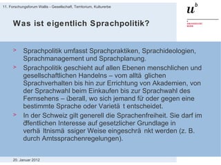 Was ist eigentlich Sprachpolitik? Sprachpolitik umfasst Sprachpraktiken, Sprachideologien, Sprachmanagement und Sprachplanung. Sprachpolitik geschieht auf allen Ebenen menschlichen und gesellschaftlichen Handelns – vom alltäglichen Sprachverhalten bis hin zur Errichtung von Akademien, von der Sprachwahl beim Einkaufen bis zur Sprachwahl des Fernsehens – überall, wo sich jemand für oder gegen eine bestimmte Sprache oder Varietät entscheidet. In der Schweiz gilt generell die Sprachenfreiheit. Sie darf im öffentlichen Interesse auf gesetzlicher Grundlage in verhältnismässiger Weise eingeschränkt werden (z. B. durch Amtssprachenregelungen). 20. Januar 2012 11. Forschungsforum Wallis - Gesellschaft, Territorium, Kulturerbe 