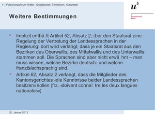 Weitere Bestimmungen Implizit enthält Artikel 52, Absatz 2, über den Staatsrat eine Regelung der Vertretung der Landessprachen in der Regierung: dort wird verlangt, dass je ein Staatsrat aus den Bezirken des Oberwallis, des Mittelwallis und des Unterwallis stammen soll. Die Sprachen sind aber nicht erwähnt – man muss wissen, welche Bezirke deutsch- und welche französischsprachig sind. Artikel 62, Absatz 2 verlangt, dass die Mitglieder des Kantonsgerichtes «die Kenntnisse beider Landessprachen besitzen» sollen (frz. «doivent connaître les deux langues nationales»). 20. Januar 2012 11. Forschungsforum Wallis - Gesellschaft, Territorium, Kulturerbe 