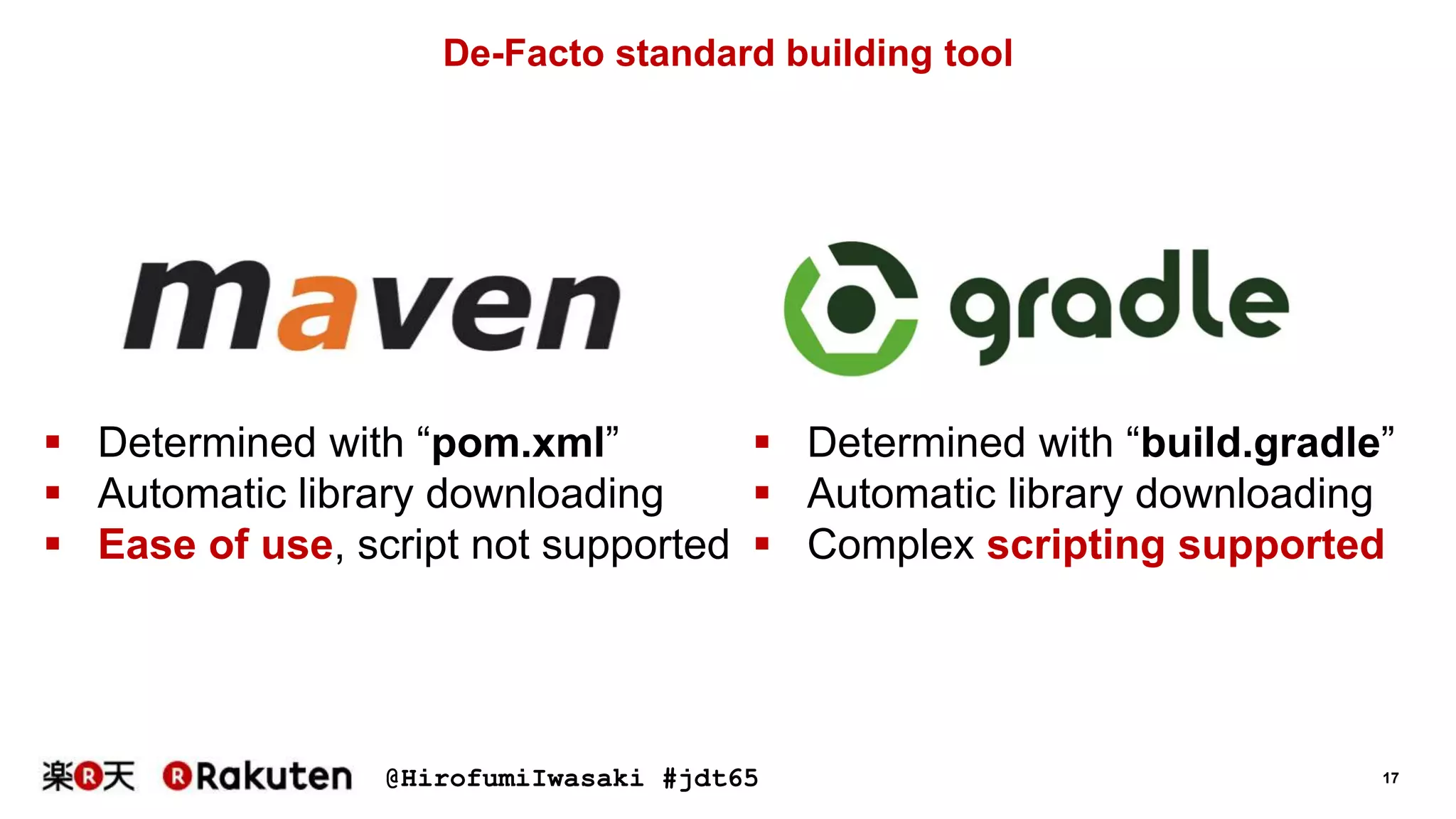 @HirofumiIwasaki #jdt65 17
De-Facto standard building tool
 Determined with “pom.xml”
 Automatic library downloading
 Ease of use, script not supported
 Determined with “build.gradle”
 Automatic library downloading
 Complex scripting supported
 