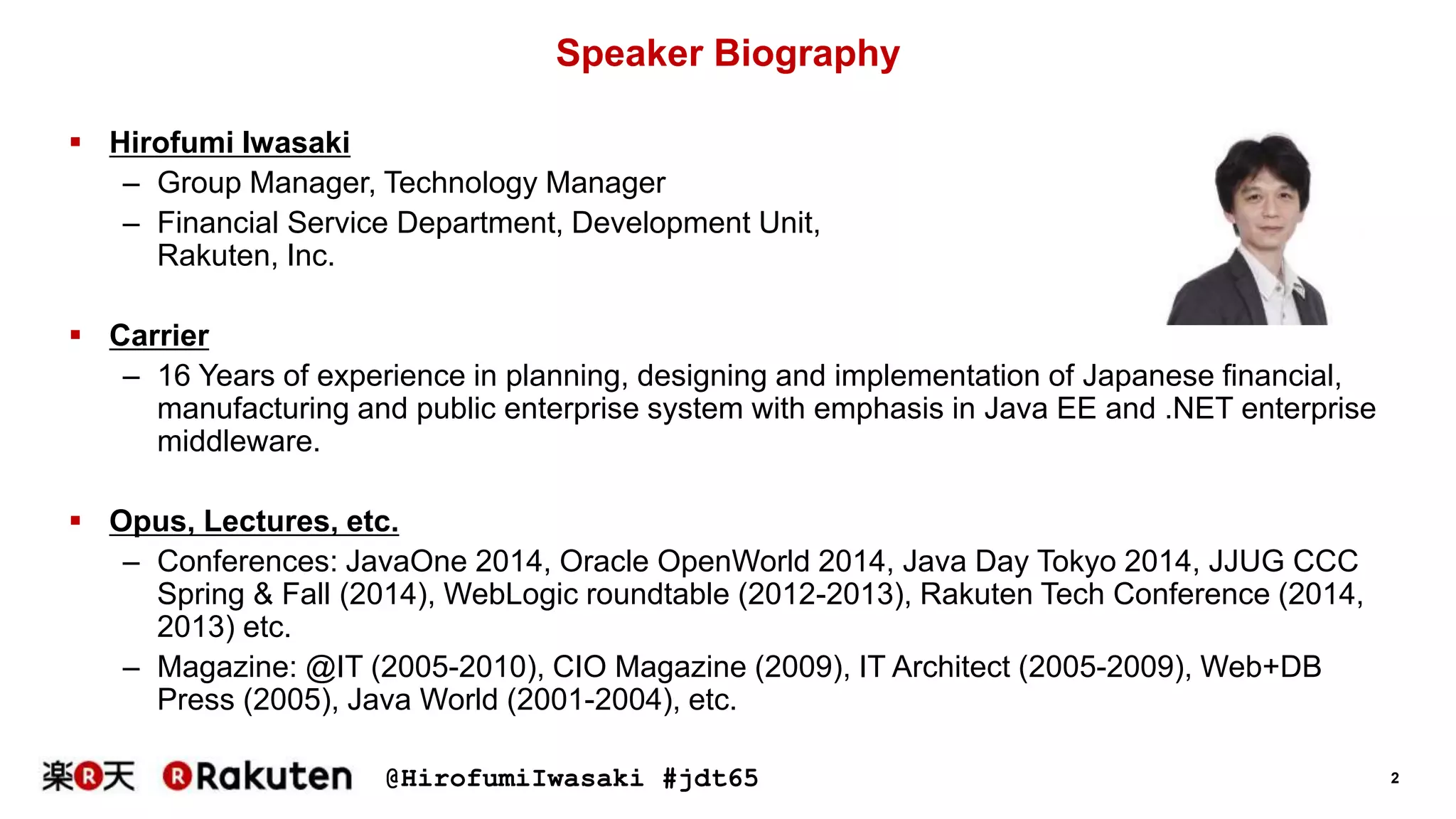 @HirofumiIwasaki #jdt65 2
Speaker Biography
 Hirofumi Iwasaki
– Group Manager, Technology Manager
– Financial Service Department, Development Unit,
Rakuten, Inc.
 Carrier
– 16 Years of experience in planning, designing and implementation of Japanese financial,
manufacturing and public enterprise system with emphasis in Java EE and .NET enterprise
middleware.
 Opus, Lectures, etc.
– Conferences: JavaOne 2014, Oracle OpenWorld 2014, Java Day Tokyo 2014, JJUG CCC
Spring & Fall (2014), WebLogic roundtable (2012-2013), Rakuten Tech Conference (2014,
2013) etc.
– Magazine: @IT (2005-2010), CIO Magazine (2009), IT Architect (2005-2009), Web+DB
Press (2005), Java World (2001-2004), etc.
 