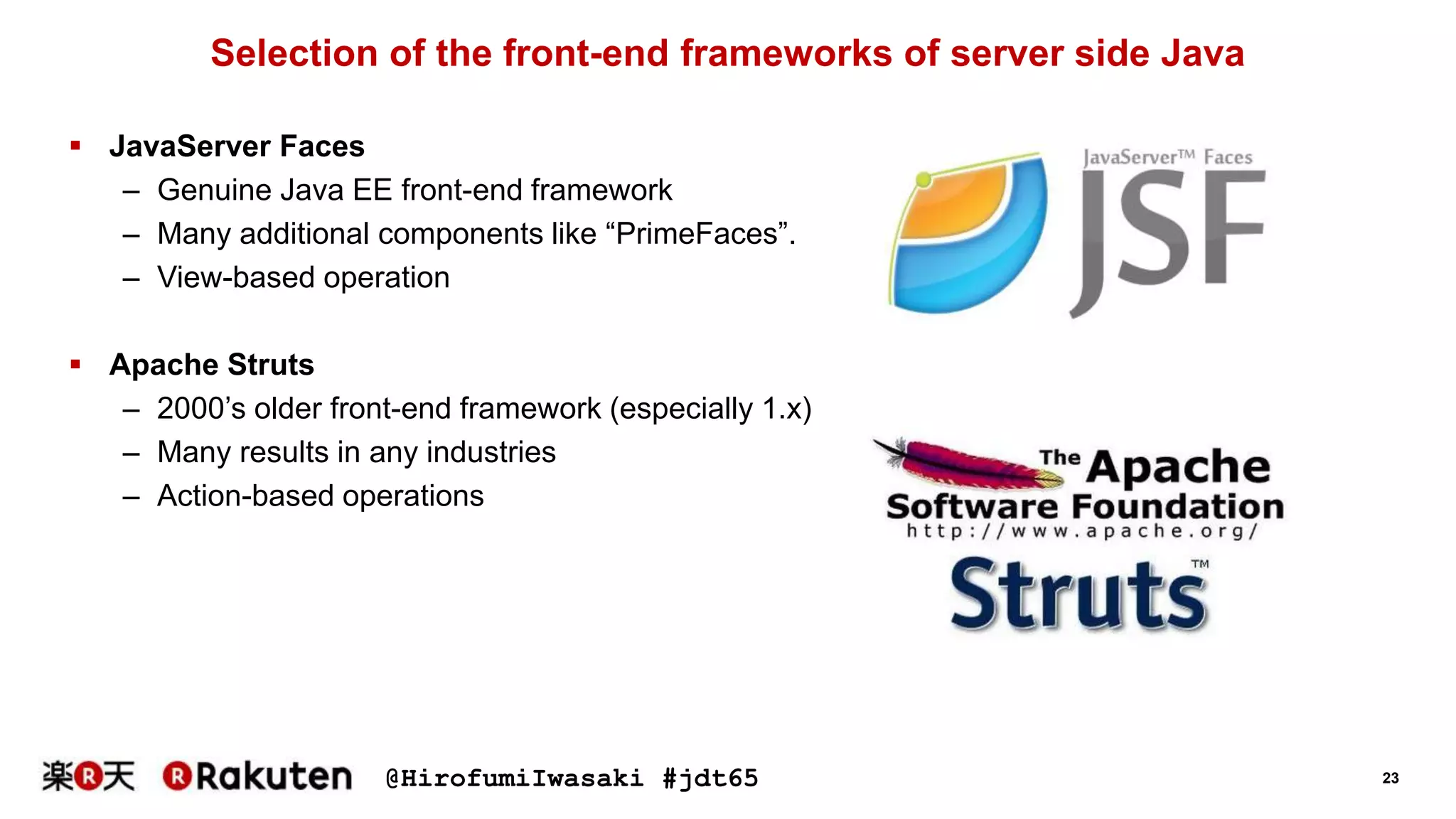 @HirofumiIwasaki #jdt65 23
Selection of the front-end frameworks of server side Java
 JavaServer Faces
– Genuine Java EE front-end framework
– Many additional components like “PrimeFaces”.
– View-based operation
 Apache Struts
– 2000’s older front-end framework (especially 1.x)
– Many results in any industries
– Action-based operations
 