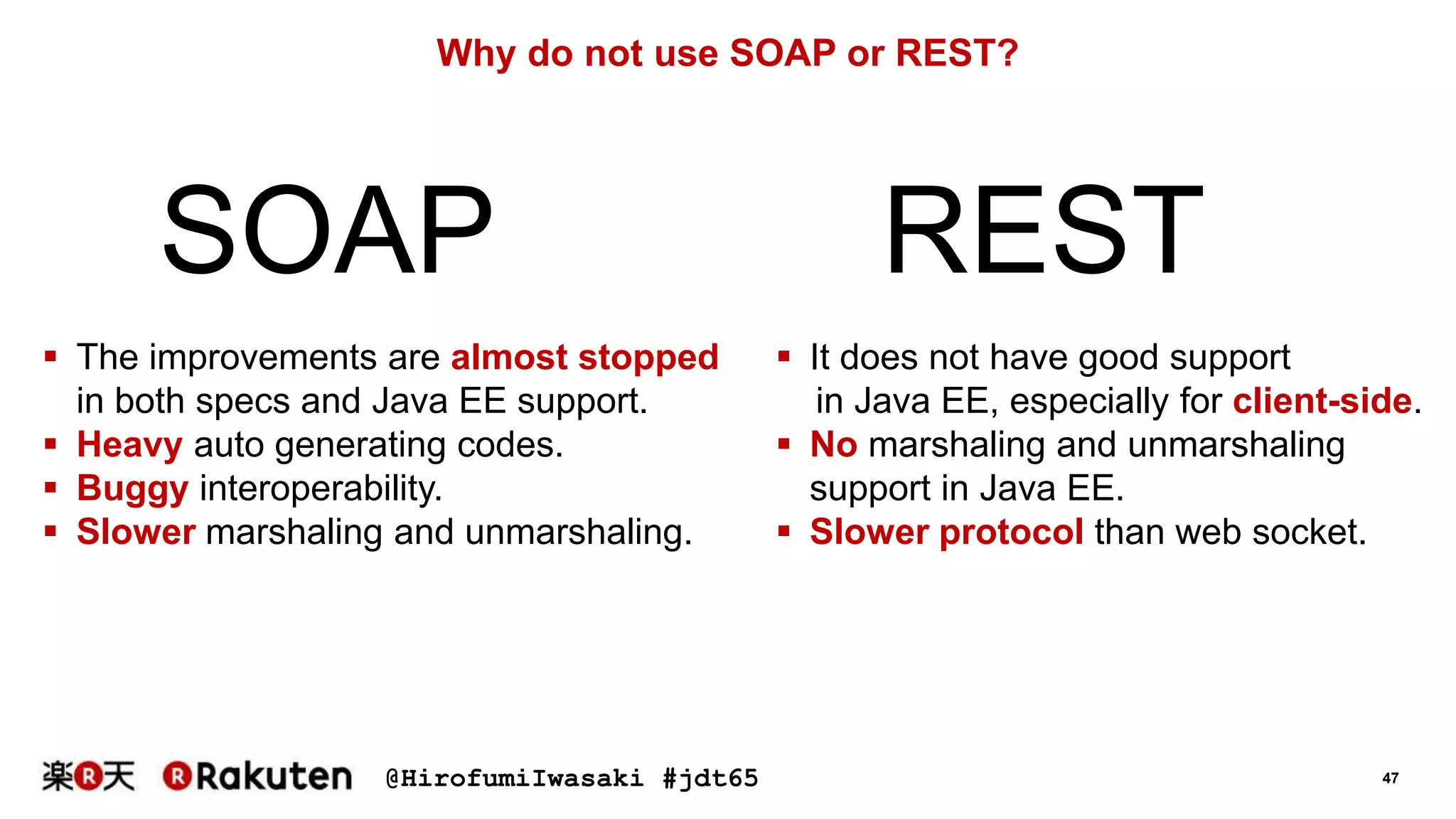 @HirofumiIwasaki #jdt65 47
Why do not use SOAP or REST?
SOAP REST
 The improvements are almost stopped
in both specs and Java EE support.
 Heavy auto generating codes.
 Buggy interoperability.
 Slower marshaling and unmarshaling.
 It does not have good support
in Java EE, especially for client-side.
 No marshaling and unmarshaling
support in Java EE.
 Slower protocol than web socket.
 