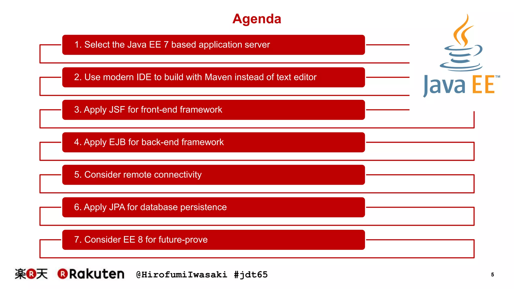 @HirofumiIwasaki #jdt65 5
1. Select the Java EE 7 based application server
2. Use modern IDE to build with Maven instead of text editor
3. Apply JSF for front-end framework
4. Apply EJB for back-end framework
5. Consider remote connectivity
6. Apply JPA for database persistence
7. Consider EE 8 for future-prove
Agenda
 